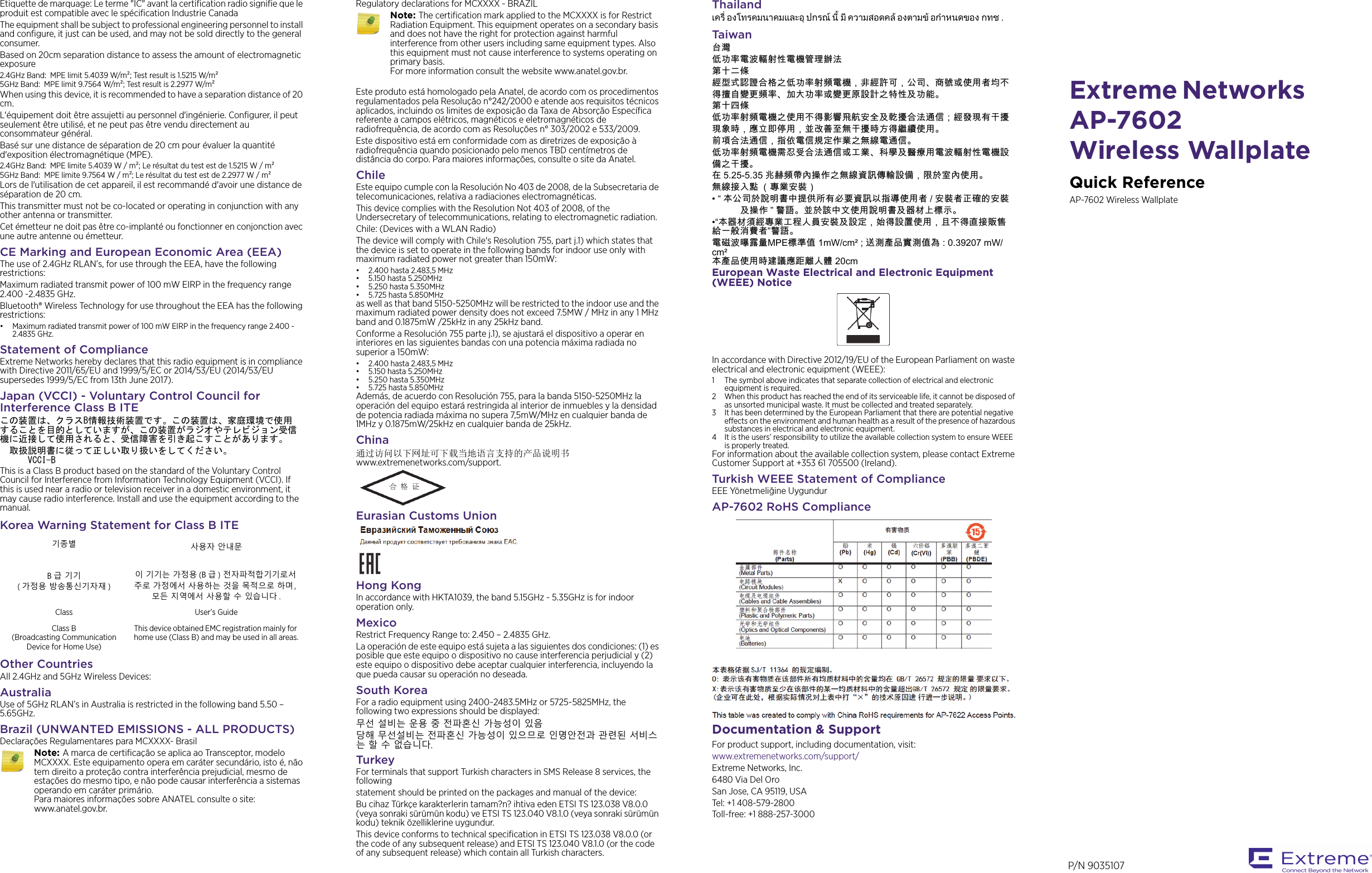 Extreme Networks AP-7602 Wireless WallplateQuick ReferenceAP-7602 Wireless WallplateEtiquette de marquage: Le terme &quot;IC&quot; avant la certification radio signifie que le produit est compatible avec le spécification Industrie CanadaThe equipment shall be subject to professional engineering personnel to install and configure, it just can be used, and may not be sold directly to the general consumer.Based on 20cm separation distance to assess the amount of electromagnetic exposure2.4GHz Band:  MPE limit 5.4039 W/m; Test result is 1.5215 W/m5GHz Band:  MPE limit 9.7564 W/m; Test result is 2.2977 W/mWhen using this device, it is recommended to have a separation distance of 20 cm.L&apos;équipement doit être assujetti au personnel d&apos;ingénierie. Configurer, il peut seulement être utilisé, et ne peut pas être vendu directement au consommateur général.Basé sur une distance de séparation de 20 cm pour évaluer la quantité d&apos;exposition électromagnétique (MPE).2.4GHz Band:  MPE limite 5.4039 W / m; Le résultat du test est de 1.5215 W / m5GHz Band:  MPE limite 9.7564 W / m; Le résultat du test est de 2.2977 W / mLors de l&apos;utilisation de cet appareil, il est recommandé d&apos;avoir une distance de séparation de 20 cm.This transmitter must not be co-located or operating in conjunction with any other antenna or transmitter. Cet émetteur ne doit pas être co-implanté ou fonctionner en conjonction avec une autre antenne ou émetteur.CE Marking and European Economic Area (EEA)The use of 2.4GHz RLAN’s, for use through the EEA, have the following restrictions:Maximum radiated transmit power of 100 mW EIRP in the frequency range  2.400 -2.4835 GHz. Bluetooth® Wireless Technology for use throughout the EEA has the following restrictions:• Maximum radiated transmit power of 100 mW EIRP in the frequency range 2.400 -2.4835 GHz.Statement of ComplianceExtreme Networks hereby declares that this radio equipment is in compliance with Directive 2011/65/EU and 1999/5/EC or 2014/53/EU (2014/53/EU supersedes 1999/5/EC from 13th June 2017).Japan (VCCI) - Voluntary Control Council for Interference Class B ITEこの装置は、クラスB情報技術装置です。この装置は、家庭環境で使用することを目的としていますが、この装置がラジオやテレビジョン受信機に近接して使用されると、受信障害を引き起こすことがあります。　取扱説明書に従って正しい取り扱いをしてください。　　　　　　　　　　VCCI-BThis is a Class B product based on the standard of the Voluntary Control Council for Interference from Information Technology Equipment (VCCI). If this is used near a radio or television receiver in a domestic environment, it may cause radio interference. Install and use the equipment according to the manual.Korea Warning Statement for Class B ITEOther CountriesAll 2.4GHz and 5GHz Wireless Devices:AustraliaUse of 5GHz RLAN’s in Australia is restricted in the following band 5.50 – 5.65GHz.Brazil (UNWANTED EMISSIONS - ALL PRODUCTS)Declarações Regulamentares para MCXXXX- Brasil기종별 사용자 안내문B급 기기( 가정용 방송통신기자재 )이 기기는 가정용 (B 급 ) 전자파적합기기로서 주로 가정에서 사용하는 것을 목적으로 하며, 모든 지역에서 사용할 수 있습니다 .Class User’s GuideClass B(Broadcasting Communication Device for Home Use)This device obtained EMC registration mainly for home use (Class B) and may be used in all areas.Note: A marca de certificação se aplica ao Transceptor, modelo MCXXXX. Este equipamento opera em caráter secundário, isto é, não tem direito a proteção contra interferência prejudicial, mesmo de estações do mesmo tipo, e não pode causar interferência a sistemas operando em caráter primário.Para maiores informações sobre ANATEL consulte o site: www.anatel.gov.br.Regulatory declarations for MCXXXX - BRAZILEste produto está homologado pela Anatel, de acordo com os procedimentos regulamentados pela Resolução n°242/2000 e atende aos requisitos técnicos aplicados, incluindo os limites de exposição da Taxa de Absorção Específica referente a campos elétricos, magnéticos e eletromagnéticos de radiofrequência, de acordo com as Resoluções n° 303/2002 e 533/2009.Este dispositivo está em conformidade com as diretrizes de exposição à radiofrequência quando posicionado pelo menos TBD centímetros de distância do corpo. Para maiores informações, consulte o site da Anatel.ChileEste equipo cumple con la Resolución No 403 de 2008, de la Subsecretaria de telecomunicaciones, relativa a radiaciones electromagnéticas.This device complies with the Resolution Not 403 of 2008, of the Undersecretary of telecommunications, relating to electromagnetic radiation.Chile: (Devices with a WLAN Radio)The device will comply with Chile&apos;s Resolution 755, part j.1) which states that the device is set to operate in the following bands for indoor use only with maximum radiated power not greater than 150mW:• 2.400 hasta 2.483,5 MHz• 5.150 hasta 5.250MHz• 5.250 hasta 5.350MHz• 5.725 hasta 5.850MHzas well as that band 5150-5250MHz will be restricted to the indoor use and the maximum radiated power density does not exceed 7.5MW / MHz in any 1 MHz band and 0.1875mW /25kHz in any 25kHz band.Conforme a Resolución 755 parte j.1), se ajustará el dispositivo a operar en interiores en las siguientes bandas con una potencia máxima radiada no superior a 150mW:• 2.400 hasta 2.483,5 MHz• 5.150 hasta 5.250MHz• 5.250 hasta 5.350MHz• 5.725 hasta 5.850MHzAdemás, de acuerdo con Resolución 755, para la banda 5150-5250MHz la operación del equipo estará restringida al interior de inmuebles y la densidad de potencia radiada máxima no supera 7,5mW/MHz en cualquier banda de 1MHz y 0.1875mW/25kHz en cualquier banda de 25kHz.China通过访问以下网址可下载当地语言支持的产品说明书www.extremenetworks.com/support.Eurasian Customs UnionHong KongIn accordance with HKTA1039, the band 5.15GHz - 5.35GHz is for indoor operation only.MexicoRestrict Frequency Range to: 2.450 – 2.4835 GHz.La operación de este equipo está sujeta a las siguientes dos condiciones: (1) es posible que este equipo o dispositivo no cause interferencia perjudicial y (2) este equipo o dispositivo debe aceptar cualquier interferencia, incluyendo la que pueda causar su operación no deseada.South KoreaFor a radio equipment using 2400~2483.5MHz or 5725~5825MHz, the following two expressions should be displayed: 무선 설비는 운용 중 전파혼신 가능성이 있음당해 무선설비는 전파혼신 가능성이 있으므로 인명안전과 관련된 서비스는 할 수 없습니다.TurkeyFor terminals that support Turkish characters in SMS Release 8 services, the followingstatement should be printed on the packages and manual of the device:Bu cihaz Türkçe karakterlerin tamam?n? ihtiva eden ETSI TS 123.038 V8.0.0 (veya sonraki sürümün kodu) ve ETSI TS 123.040 V8.1.0 (veya sonraki sürümün kodu) teknik özelliklerine uygundur. This device conforms to technical specification in ETSI TS 123.038 V8.0.0 (or the code of any subsequent release) and ETSI TS 123.040 V8.1.0 (or the code of any subsequent release) which contain all Turkish characters.Note: The certification mark applied to the MCXXXX is for Restrict Radiation Equipment. This equipment operates on a secondary basis and does not have the right for protection against harmful interference from other users including same equipment types. Also this equipment must not cause interference to systems operating on primary basis.For more information consult the website www.anatel.gov.br.Thailandเครื่ องโทรคมนาคมและอุปกรณ นี้ มีความสอดคลองตามขอกําหนดของ กทช .Tai wa n台灣低功率電波輻射性電機管理辦法第十二條經型式認證合格之低功率射頻電機，非經許可，公司、商號或使用者均不得擅自變更頻率、加大功率或變更原設計之特性及功能。第十四條低功率射頻電機之使用不得影響飛航安全及乾擾合法通信；經發現有干擾現象時，應立即停用，並改善至無干擾時方得繼續使用。前項合法通信，指依電信規定作業之無線電通信。低功率射頻電機需忍受合法通信或工業、科學及醫療用電波輻射性電機設備之干擾。在 5.25-5.35 兆赫頻帶內操作之無線資訊傳輸設備，限於室內使用。無線接入點 （專業安裝）• “ 本公司於說明書中提供所有必要資訊以指導使用者 / 安裝者正確的安裝及操作 ” 警語。並於該中文使用說明書及器材上標示。•“本器材須經專業工程人員安裝及設定，始得設置使用，且不得直接販售給一般消費者”警語。電磁波曝露量MPE標準值 1mW/cm² ; 送測產品實測值為 : 0.39207 mW/cm²本產品使用時建議應距離人體 20cmEuropean Waste Electrical and Electronic Equipment (WEEE) NoticeIn accordance with Directive 2012/19/EU of the European Parliament on waste electrical and electronic equipment (WEEE):1 The symbol above indicates that separate collection of electrical and electronic equipment is required.2 When this product has reached the end of its serviceable life, it cannot be disposed of as unsorted municipal waste. It must be collected and treated separately.3 It has been determined by the European Parliament that there are potential negative effects on the environment and human health as a result of the presence of hazardous substances in electrical and electronic equipment.4 It is the users’ responsibility to utilize the available collection system to ensure WEEE is properly treated.For information about the available collection system, please contact Extreme Customer Support at +353 61 705500 (Ireland).Turkish WEEE Statement of ComplianceEEE Yönetmeliğine UygundurAP-7602 RoHS Compliance Documentation &amp; SupportFor product support, including documentation, visit:www.extremenetworks.com/support/Extreme Networks, Inc.6480 Via Del OroSan Jose, CA 95119, USATel: +1 408-579-2 800Toll-free: +1 888-257-3000P/N 9035107