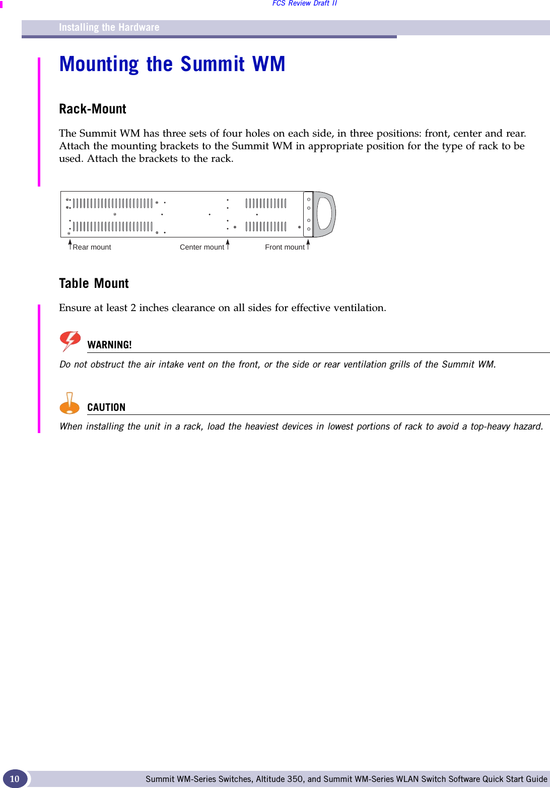 Installing the HardwareFCS Review Draft IISummit WM-Series Switches, Altitude 350, and Summit WM-Series WLAN Switch Software Quick Start Guide 10Mounting the Summit WMRack-MountThe Summit WM has three sets of four holes on each side, in three positions: front, center and rear. Attach the mounting brackets to the Summit WM in appropriate position for the type of rack to be used. Attach the brackets to the rack.Table MountEnsure at least 2 inches clearance on all sides for effective ventilation.WARNING!Do not obstruct the air intake vent on the front, or the side or rear ventilation grills of the Summit WM.CAUTIONWhen installing the unit in a rack, load the heaviest devices in lowest portions of rack to avoid a top-heavy hazard.Rear mount Center mount Front mount