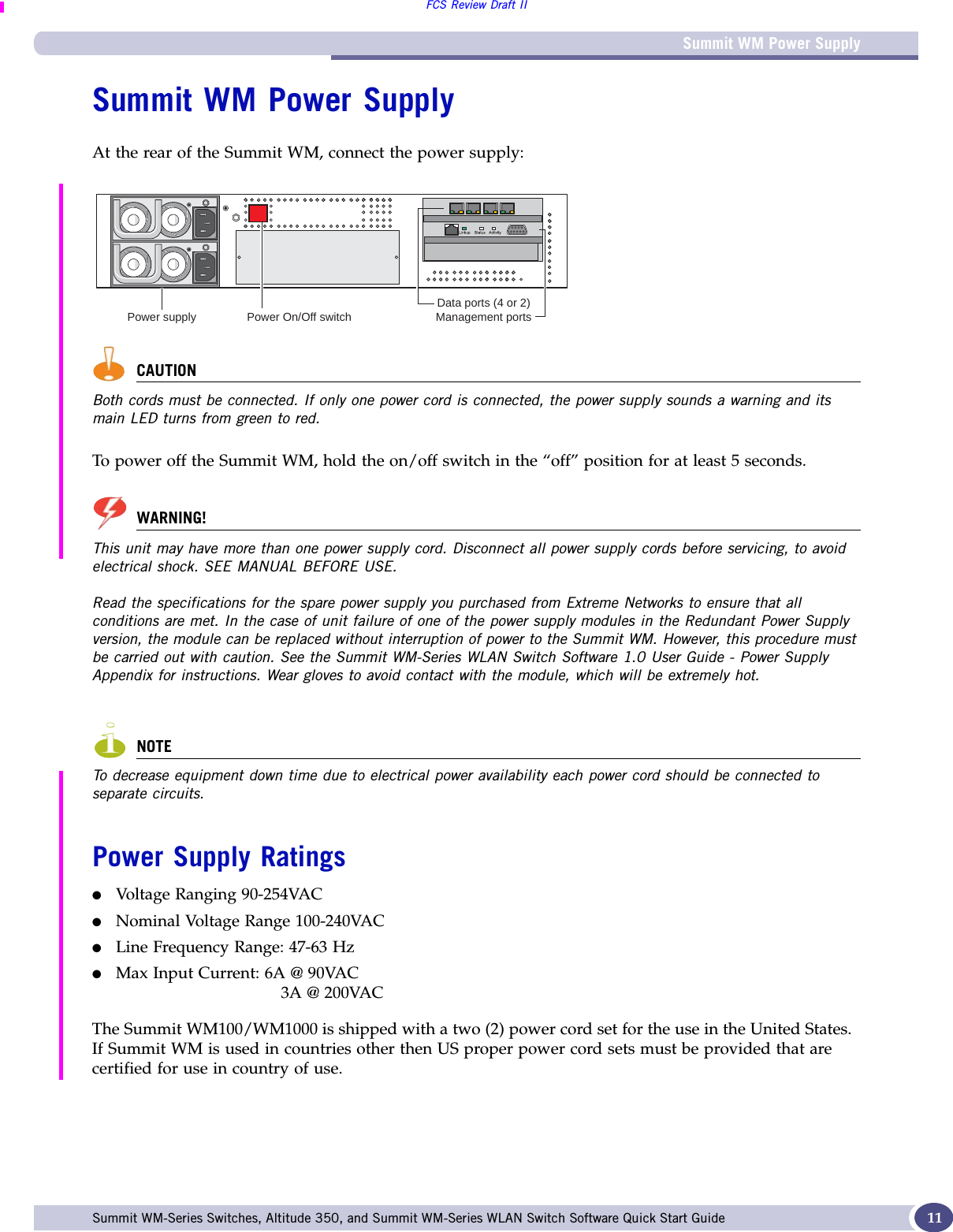 Summit WM Power SupplyFCS Review Draft IISummit WM-Series Switches, Altitude 350, and Summit WM-Series WLAN Switch Software Quick Start Guide  11Summit WM Power SupplyAt the rear of the Summit WM, connect the power supply:CAUTIONBoth cords must be connected. If only one power cord is connected, the power supply sounds a warning and its main LED turns from green to red.To power off the Summit WM, hold the on/off switch in the “off” position for at least 5 seconds.WARNING!This unit may have more than one power supply cord. Disconnect all power supply cords before servicing, to avoid electrical shock. SEE MANUAL BEFORE USE.Read the specifications for the spare power supply you purchased from Extreme Networks to ensure that all conditions are met. In the case of unit failure of one of the power supply modules in the Redundant Power Supply version, the module can be replaced without interruption of power to the Summit WM. However, this procedure must be carried out with caution. See the Summit WM-Series WLAN Switch Software 1.0 User Guide - Power Supply Appendix for instructions. Wear gloves to avoid contact with the module, which will be extremely hot.NOTETo decrease equipment down time due to electrical power availability each power cord should be connected to separate circuits.Power Supply Ratings●Voltage Ranging 90-254VAC●Nominal Voltage Range 100-240VAC●Line Frequency Range: 47-63 Hz●Max Input Current: 6A @ 90VAC 3A @ 200VACThe Summit WM100/WM1000 is shipped with a two (2) power cord set for the use in the United States.  If Summit WM is used in countries other then US proper power cord sets must be provided that are certified for use in country of use.Power supply Power On/Off switchData ports (4 or 2)Management ports