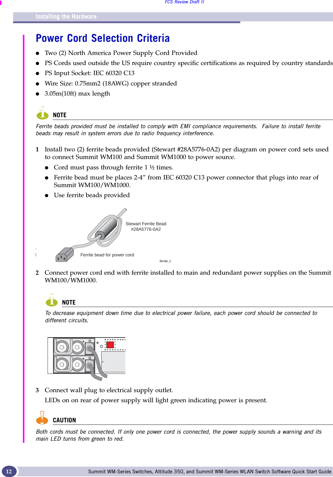 Installing the HardwareFCS Review Draft IISummit WM-Series Switches, Altitude 350, and Summit WM-Series WLAN Switch Software Quick Start Guide 12Power Cord Selection Criteria●Two (2) North America Power Supply Cord Provided●PS Cords used outside the US require country specific certifications as required by country standards●PS Input Socket: IEC 60320 C13●Wire Size: 0.75mm2 (18AWG) copper stranded●3.05m(10ft) max lengthNOTEFerrite beads provided must be installed to comply with EMI compliance requirements.  Failure to install ferrite beads may result in system errors due to radio frequency interference.1Install two (2) ferrite beads provided (Stewart #28A5776-0A2) per diagram on power cord sets used to connect Summit WM100 and Summit WM1000 to power source.●Cord must pass through ferrite 1 ½ times.●Ferrite bead must be places 2-4” from IEC 60320 C13 power connector that plugs into rear of Summit WM100/WM1000.●Use ferrite beads provided 2Connect power cord end with ferrite installed to main and redundant power supplies on the Summit WM100/WM1000.NOTETo decrease equipment down time due to electrical power failure, each power cord should be connected to different circuits.3Connect wall plug to electrical supply outlet.LEDs on on rear of power supply will light green indicating power is present.  CAUTIONBoth cords must be connected. If only one power cord is connected, the power supply sounds a warning and its main LED turns from green to red.ferrite_brdFerrite bead for power cordStewart Ferrite Bead#28A5776-0A2