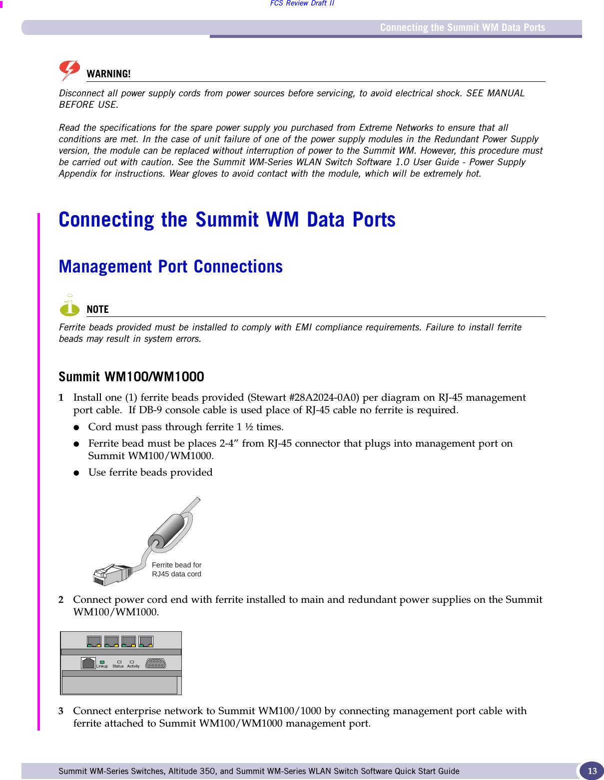 Connecting the Summit WM Data PortsFCS Review Draft IISummit WM-Series Switches, Altitude 350, and Summit WM-Series WLAN Switch Software Quick Start Guide  13WARNING!Disconnect all power supply cords from power sources before servicing, to avoid electrical shock. SEE MANUAL BEFORE USE.Read the specifications for the spare power supply you purchased from Extreme Networks to ensure that all conditions are met. In the case of unit failure of one of the power supply modules in the Redundant Power Supply version, the module can be replaced without interruption of power to the Summit WM. However, this procedure must be carried out with caution. See the Summit WM-Series WLAN Switch Software 1.0 User Guide - Power Supply Appendix for instructions. Wear gloves to avoid contact with the module, which will be extremely hot.Connecting the Summit WM Data PortsManagement Port ConnectionsNOTEFerrite beads provided must be installed to comply with EMI compliance requirements. Failure to install ferrite beads may result in system errors.Summit WM100/WM10001Install one (1) ferrite beads provided (Stewart #28A2024-0A0) per diagram on RJ-45 management port cable.  If DB-9 console cable is used place of RJ-45 cable no ferrite is required.●Cord must pass through ferrite 1 ½ times.●Ferrite bead must be places 2-4” from RJ-45 connector that plugs into management port on Summit WM100/WM1000.●Use ferrite beads provided 2Connect power cord end with ferrite installed to main and redundant power supplies on the Summit WM100/WM1000.3Connect enterprise network to Summit WM100/1000 by connecting management port cable with ferrite attached to Summit WM100/WM1000 management port.  Ferrite bead forRJ45 data cord