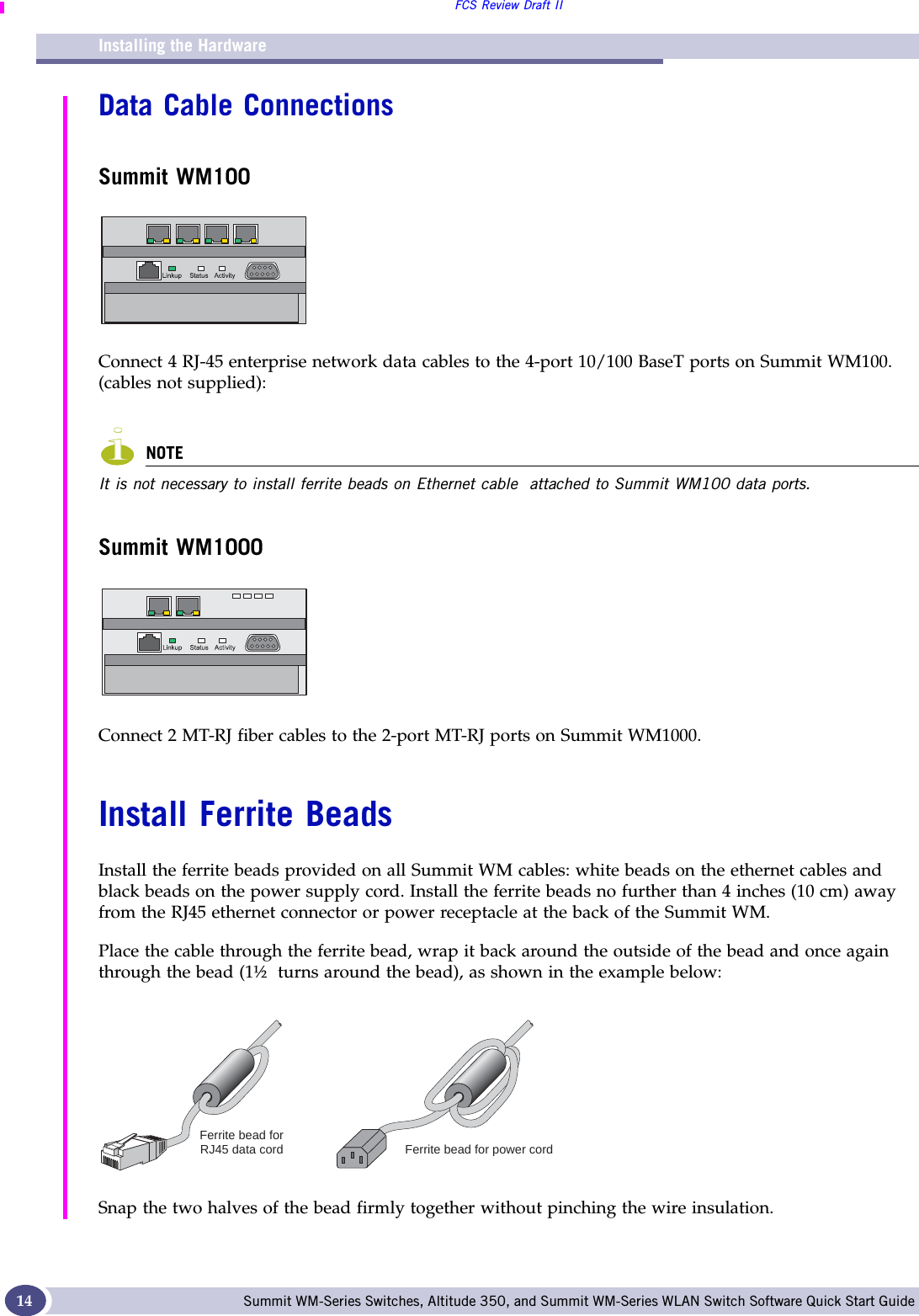 Installing the HardwareFCS Review Draft IISummit WM-Series Switches, Altitude 350, and Summit WM-Series WLAN Switch Software Quick Start Guide 14Data Cable ConnectionsSummit WM100Connect 4 RJ-45 enterprise network data cables to the 4-port 10/100 BaseT ports on Summit WM100.  (cables not supplied):NOTEIt is not necessary to install ferrite beads on Ethernet cable  attached to Summit WM100 data ports.Summit WM1000Connect 2 MT-RJ fiber cables to the 2-port MT-RJ ports on Summit WM1000.Install Ferrite BeadsInstall the ferrite beads provided on all Summit WM cables: white beads on the ethernet cables and black beads on the power supply cord. Install the ferrite beads no further than 4 inches (10 cm) away from the RJ45 ethernet connector or power receptacle at the back of the Summit WM. Place the cable through the ferrite bead, wrap it back around the outside of the bead and once again through the bead (1½  turns around the bead), as shown in the example below: Snap the two halves of the bead firmly together without pinching the wire insulation.Ferrite bead forRJ45 data cord Ferrite bead for power cord