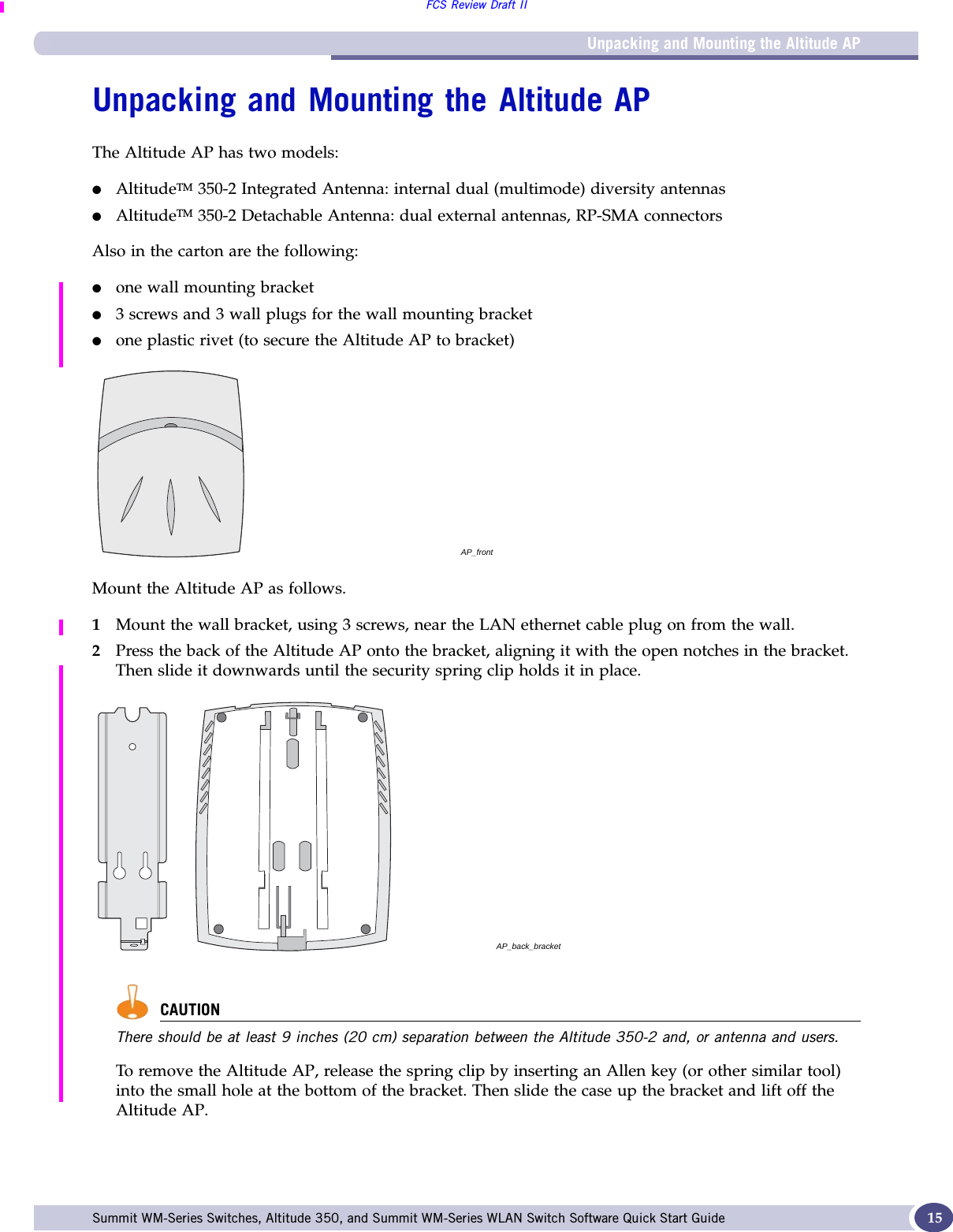 Unpacking and Mounting the Altitude APFCS Review Draft IISummit WM-Series Switches, Altitude 350, and Summit WM-Series WLAN Switch Software Quick Start Guide  15Unpacking and Mounting the Altitude APThe Altitude AP has two models:●AltitudeTM 350-2 Integrated Antenna: internal dual (multimode) diversity antennas●AltitudeTM 350-2 Detachable Antenna: dual external antennas, RP-SMA connectorsAlso in the carton are the following:●one wall mounting bracket●3 screws and 3 wall plugs for the wall mounting bracket●one plastic rivet (to secure the Altitude AP to bracket)Mount the Altitude AP as follows.1Mount the wall bracket, using 3 screws, near the LAN ethernet cable plug on from the wall.2Press the back of the Altitude AP onto the bracket, aligning it with the open notches in the bracket. Then slide it downwards until the security spring clip holds it in place.CAUTIONThere should be at least 9 inches (20 cm) separation between the Altitude 350-2 and, or antenna and users.To remove the Altitude AP, release the spring clip by inserting an Allen key (or other similar tool) into the small hole at the bottom of the bracket. Then slide the case up the bracket and lift off the Altitude AP.AP_frontAP_back_bracket