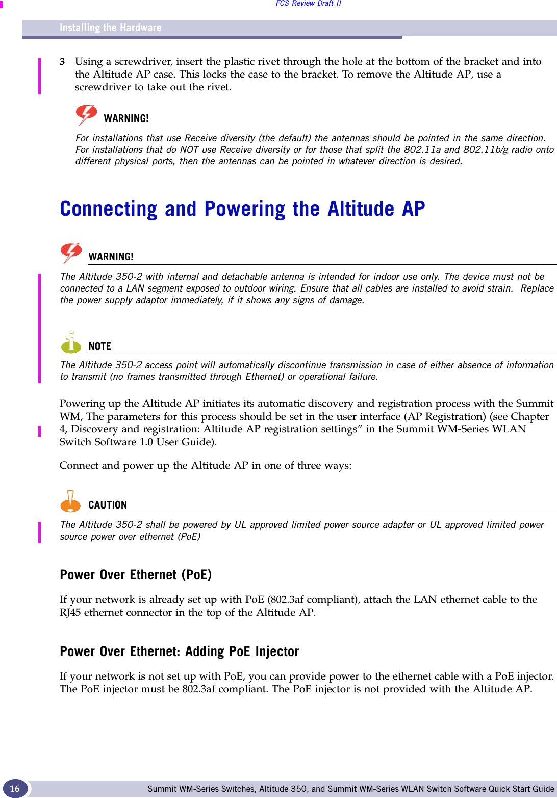 Installing the HardwareFCS Review Draft IISummit WM-Series Switches, Altitude 350, and Summit WM-Series WLAN Switch Software Quick Start Guide 163Using a screwdriver, insert the plastic rivet through the hole at the bottom of the bracket and into the Altitude AP case. This locks the case to the bracket. To remove the Altitude AP, use a screwdriver to take out the rivet.WARNING!For installations that use Receive diversity (the default) the antennas should be pointed in the same direction. For installations that do NOT use Receive diversity or for those that split the 802.11a and 802.11b/g radio onto different physical ports, then the antennas can be pointed in whatever direction is desired.Connecting and Powering the Altitude APWARNING!The Altitude 350-2 with internal and detachable antenna is intended for indoor use only. The device must not be connected to a LAN segment exposed to outdoor wiring. Ensure that all cables are installed to avoid strain.  Replace the power supply adaptor immediately, if it shows any signs of damage.NOTEThe Altitude 350-2 access point will automatically discontinue transmission in case of either absence of information to transmit (no frames transmitted through Ethernet) or operational failure.Powering up the Altitude AP initiates its automatic discovery and registration process with the Summit WM, The parameters for this process should be set in the user interface (AP Registration) (see Chapter 4, Discovery and registration: Altitude AP registration settings” in the Summit WM-Series WLAN Switch Software 1.0 User Guide). Connect and power up the Altitude AP in one of three ways: CAUTIONThe Altitude 350-2 shall be powered by UL approved limited power source adapter or UL approved limited power source power over ethernet (PoE)Power Over Ethernet (PoE)If your network is already set up with PoE (802.3af compliant), attach the LAN ethernet cable to the RJ45 ethernet connector in the top of the Altitude AP.Power Over Ethernet: Adding PoE InjectorIf your network is not set up with PoE, you can provide power to the ethernet cable with a PoE injector. The PoE injector must be 802.3af compliant. The PoE injector is not provided with the Altitude AP. 