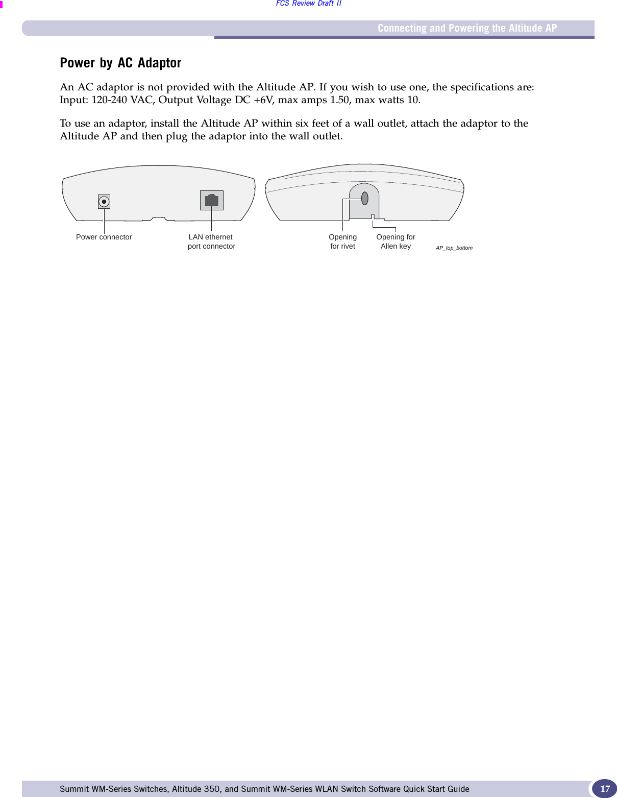 Connecting and Powering the Altitude APFCS Review Draft IISummit WM-Series Switches, Altitude 350, and Summit WM-Series WLAN Switch Software Quick Start Guide  17Power by AC AdaptorAn AC adaptor is not provided with the Altitude AP. If you wish to use one, the specifications are: Input: 120-240 VAC, Output Voltage DC +6V, max amps 1.50, max watts 10.To use an adaptor, install the Altitude AP within six feet of a wall outlet, attach the adaptor to the Altitude AP and then plug the adaptor into the wall outlet.AP_top_bottomPower connector LAN ethernet port connectorOpening forAllen keyOpeningfor rivet