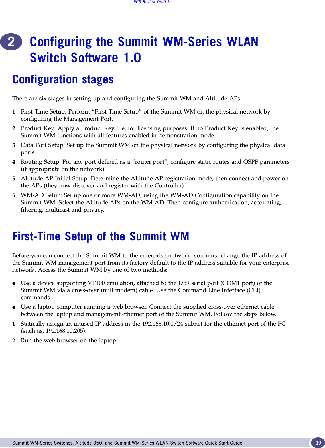 FCS Review Draft IISummit WM-Series Switches, Altitude 350, and Summit WM-Series WLAN Switch Software Quick Start Guide  192Configuring the Summit WM-Series WLAN Switch Software 1.0Configuration stagesThere are six stages in setting up and configuring the Summit WM and Altitude APs:1First-Time Setup: Perform “First-Time Setup” of the Summit WM on the physical network by configuring the Management Port.2Product Key: Apply a Product Key file, for licensing purposes. If no Product Key is enabled, the Summit WM functions with all features enabled in demonstration mode.3Data Port Setup: Set up the Summit WM on the physical network by configuring the physical data ports.4Routing Setup: For any port defined as a “router port”, configure static routes and OSPF parameters (if appropriate on the network).5Altitude AP Initial Setup: Determine the Altitude AP registration mode, then connect and power on the APs (they now discover and register with the Controller). 6WM-AD Setup: Set up one or more WM-AD, using the WM-AD Configuration capability on the Summit WM. Select the Altitude APs on the WM-AD. Then configure authentication, accounting, filtering, multicast and privacy.First-Time Setup of the Summit WMBefore you can connect the Summit WM to the enterprise network, you must change the IP address of the Summit WM management port from its factory default to the IP address suitable for your enterprise network. Access the Summit WM by one of two methods:●Use a device supporting VT100 emulation, attached to the DB9 serial port (COM1 port) of the Summit WM via a cross-over (null modem) cable. Use the Command Line Interface (CLI) commands.●Use a laptop computer running a web browser. Connect the supplied cross-over ethernet cable between the laptop and management ethernet port of the Summit WM. Follow the steps below.1Statically assign an unused IP address in the 192.168.10.0/24 subnet for the ethernet port of the PC (such as, 192.168.10.205).2Run the web browser on the laptop. 