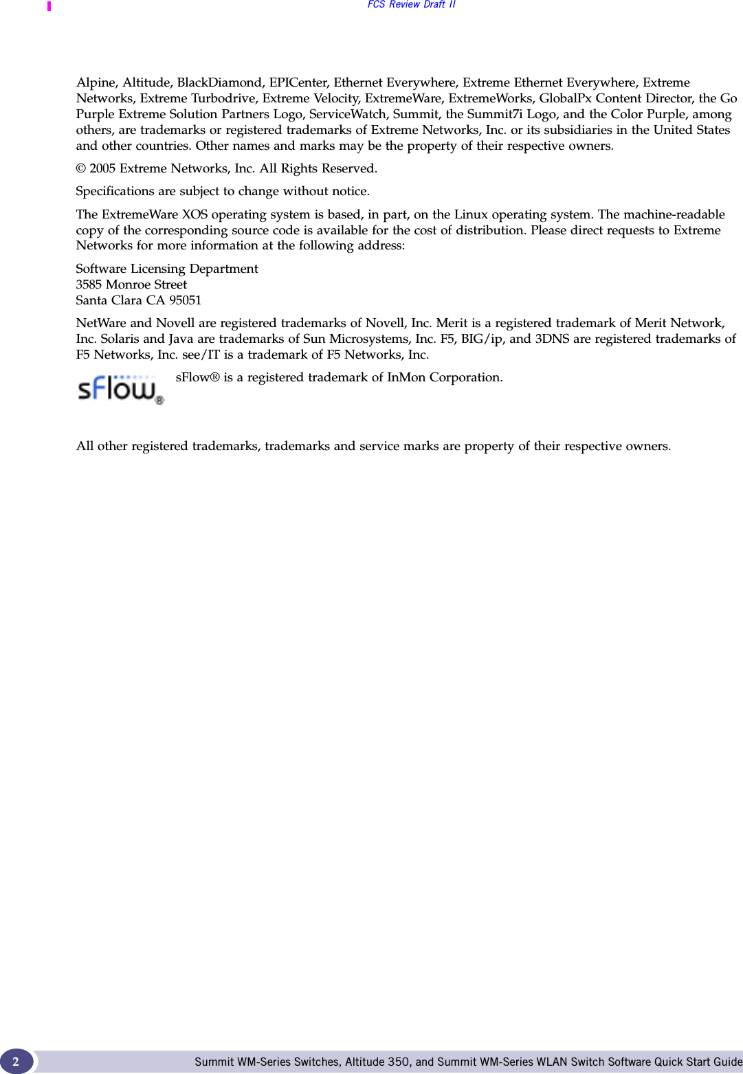 FCS Review Draft IISummit WM-Series Switches, Altitude 350, and Summit WM-Series WLAN Switch Software Quick Start Guide 2Alpine, Altitude, BlackDiamond, EPICenter, Ethernet Everywhere, Extreme Ethernet Everywhere, Extreme Networks, Extreme Turbodrive, Extreme Velocity, ExtremeWare, ExtremeWorks, GlobalPx Content Director, the Go Purple Extreme Solution Partners Logo, ServiceWatch, Summit, the Summit7i Logo, and the Color Purple, among others, are trademarks or registered trademarks of Extreme Networks, Inc. or its subsidiaries in the United States and other countries. Other names and marks may be the property of their respective owners.© 2005 Extreme Networks, Inc. All Rights Reserved.Specifications are subject to change without notice.The ExtremeWare XOS operating system is based, in part, on the Linux operating system. The machine-readable copy of the corresponding source code is available for the cost of distribution. Please direct requests to Extreme Networks for more information at the following address:Software Licensing Department3585 Monroe StreetSanta Clara CA 95051NetWare and Novell are registered trademarks of Novell, Inc. Merit is a registered trademark of Merit Network, Inc. Solaris and Java are trademarks of Sun Microsystems, Inc. F5, BIG/ip, and 3DNS are registered trademarks of F5 Networks, Inc. see/IT is a trademark of F5 Networks, Inc.sFlow® is a registered trademark of InMon Corporation. All other registered trademarks, trademarks and service marks are property of their respective owners. 