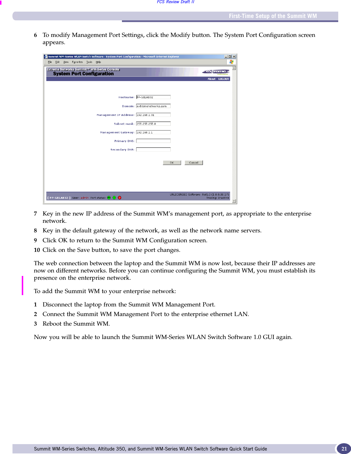 First-Time Setup of the Summit WMFCS Review Draft IISummit WM-Series Switches, Altitude 350, and Summit WM-Series WLAN Switch Software Quick Start Guide  216To modify Management Port Settings, click the Modify button. The System Port Configuration screen appears.7Key in the new IP address of the Summit WM’s management port, as appropriate to the enterprise network.8Key in the default gateway of the network, as well as the network name servers.9Click OK to return to the Summit WM Configuration screen.10 Click on the Save button, to save the port changes.The web connection between the laptop and the Summit WM is now lost, because their IP addresses are now on different networks. Before you can continue configuring the Summit WM, you must establish its presence on the enterprise network. To add the Summit WM to your enterprise network:1Disconnect the laptop from the Summit WM Management Port.2Connect the Summit WM Management Port to the enterprise ethernet LAN.3Reboot the Summit WM.Now you will be able to launch the Summit WM-Series WLAN Switch Software 1.0 GUI again. 