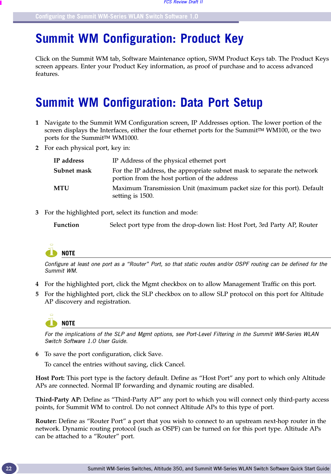 Configuring the Summit WM-Series WLAN Switch Software 1.0FCS Review Draft IISummit WM-Series Switches, Altitude 350, and Summit WM-Series WLAN Switch Software Quick Start Guide 22Summit WM Configuration: Product KeyClick on the Summit WM tab, Software Maintenance option, SWM Product Keys tab. The Product Keys screen appears. Enter your Product Key information, as proof of purchase and to access advanced features. Summit WM Configuration: Data Port Setup1Navigate to the Summit WM Configuration screen, IP Addresses option. The lower portion of the screen displays the Interfaces, either the four ethernet ports for the SummitTM WM100, or the two ports for the SummitTM WM1000.2For each physical port, key in:3For the highlighted port, select its function and mode:NOTEConfigure at least one port as a “Router” Port, so that static routes and/or OSPF routing can be defined for the Summit WM. 4For the highlighted port, click the Mgmt checkbox on to allow Management Traffic on this port.5For the highlighted port, click the SLP checkbox on to allow SLP protocol on this port for Altitude AP discovery and registration.NOTEFor the implications of the SLP and Mgmt options, see Port-Level Filtering in the Summit WM-Series WLAN Switch Software 1.0 User Guide.6To save the port configuration, click Save. To cancel the entries without saving, click Cancel.Host Port: This port type is the factory default. Define as “Host Port” any port to which only Altitude APs are connected. Normal IP forwarding and dynamic routing are disabled.Third-Party AP: Define as “Third-Party AP” any port to which you will connect only third-party access points, for Summit WM to control. Do not connect Altitude APs to this type of port.Router: Define as “Router Port” a port that you wish to connect to an upstream next-hop router in the network. Dynamic routing protocol (such as OSPF) can be turned on for this port type. Altitude APs can be attached to a “Router” port. IP address IP Address of the physical ethernet portSubnet mask For the IP address, the appropriate subnet mask to separate the network portion from the host portion of the addressMTU Maximum Transmission Unit (maximum packet size for this port). Default setting is 1500. Function Select port type from the drop-down list: Host Port, 3rd Party AP, Router 