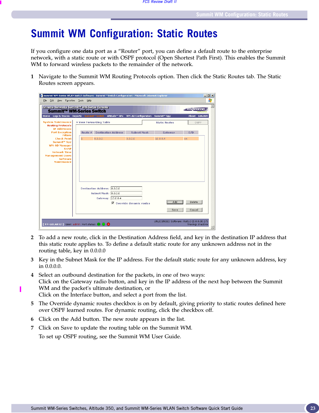 Summit WM Configuration: Static RoutesFCS Review Draft IISummit WM-Series Switches, Altitude 350, and Summit WM-Series WLAN Switch Software Quick Start Guide  23Summit WM Configuration: Static RoutesIf you configure one data port as a “Router” port, you can define a default route to the enterprise network, with a static route or with OSPF protocol (Open Shortest Path First). This enables the Summit WM to forward wireless packets to the remainder of the network.1Navigate to the Summit WM Routing Protocols option. Then click the Static Routes tab. The Static Routes screen appears.2To add a new route, click in the Destination Address field, and key in the destination IP address that this static route applies to. To define a default static route for any unknown address not in the routing table, key in 0.0.0.03Key in the Subnet Mask for the IP address. For the default static route for any unknown address, key in 0.0.0.0.4Select an outbound destination for the packets, in one of two ways:Click on the Gateway radio button, and key in the IP address of the next hop between the Summit WM and the packet&apos;s ultimate destination, or Click on the Interface button, and select a port from the list.5The Override dynamic routes checkbox is on by default, giving priority to static routes defined here over OSPF learned routes. For dynamic routing, click the checkbox off.6Click on the Add button. The new route appears in the list. 7Click on Save to update the routing table on the Summit WM. To set up OSPF routing, see the Summit WM User Guide. 