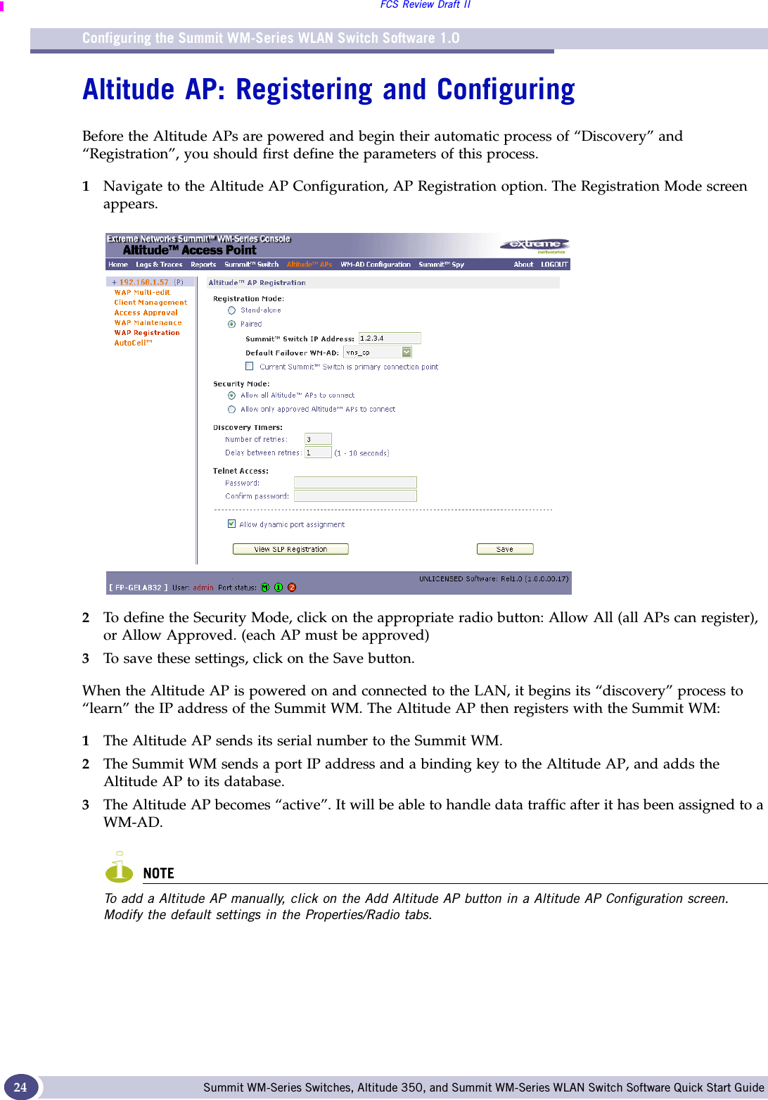 Configuring the Summit WM-Series WLAN Switch Software 1.0FCS Review Draft IISummit WM-Series Switches, Altitude 350, and Summit WM-Series WLAN Switch Software Quick Start Guide 24Altitude AP: Registering and ConfiguringBefore the Altitude APs are powered and begin their automatic process of “Discovery” and “Registration”, you should first define the parameters of this process. 1Navigate to the Altitude AP Configuration, AP Registration option. The Registration Mode screen appears.2To define the Security Mode, click on the appropriate radio button: Allow All (all APs can register), or Allow Approved. (each AP must be approved) 3To save these settings, click on the Save button.When the Altitude AP is powered on and connected to the LAN, it begins its “discovery” process to “learn” the IP address of the Summit WM. The Altitude AP then registers with the Summit WM:1The Altitude AP sends its serial number to the Summit WM.2The Summit WM sends a port IP address and a binding key to the Altitude AP, and adds the Altitude AP to its database.3The Altitude AP becomes “active”. It will be able to handle data traffic after it has been assigned to a WM-AD.NOTETo add a Altitude AP manually, click on the Add Altitude AP button in a Altitude AP Configuration screen. Modify the default settings in the Properties/Radio tabs. 