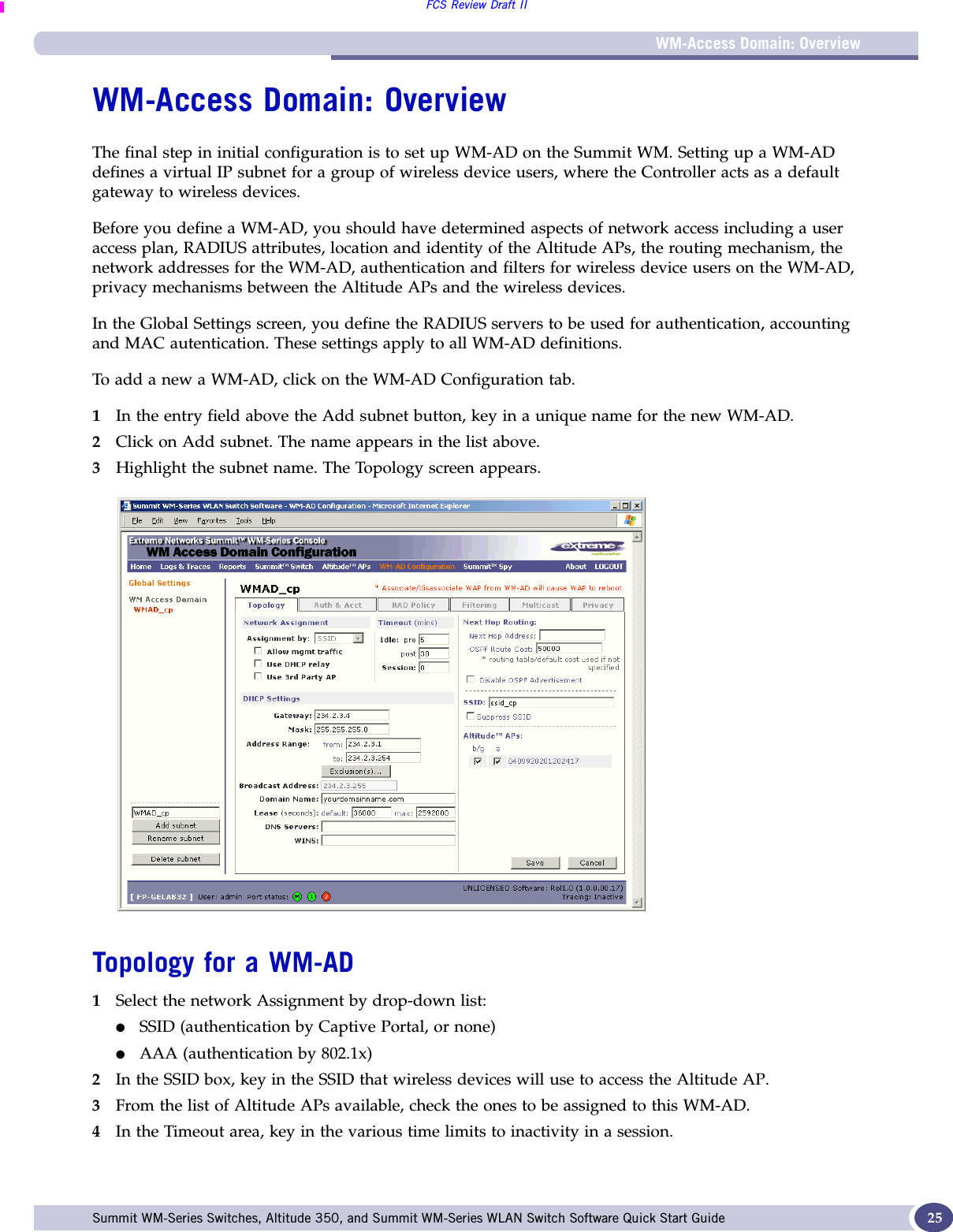 WM-Access Domain: OverviewFCS Review Draft IISummit WM-Series Switches, Altitude 350, and Summit WM-Series WLAN Switch Software Quick Start Guide  25WM-Access Domain: OverviewThe final step in initial configuration is to set up WM-AD on the Summit WM. Setting up a WM-AD defines a virtual IP subnet for a group of wireless device users, where the Controller acts as a default gateway to wireless devices.Before you define a WM-AD, you should have determined aspects of network access including a user access plan, RADIUS attributes, location and identity of the Altitude APs, the routing mechanism, the network addresses for the WM-AD, authentication and filters for wireless device users on the WM-AD, privacy mechanisms between the Altitude APs and the wireless devices.In the Global Settings screen, you define the RADIUS servers to be used for authentication, accounting and MAC autentication. These settings apply to all WM-AD definitions.To add a new a WM-AD, click on the WM-AD Configuration tab. 1In the entry field above the Add subnet button, key in a unique name for the new WM-AD.2Click on Add subnet. The name appears in the list above.3Highlight the subnet name. The Topology screen appears.Topology for a WM-AD1Select the network Assignment by drop-down list: ●SSID (authentication by Captive Portal, or none)●AAA (authentication by 802.1x)2In the SSID box, key in the SSID that wireless devices will use to access the Altitude AP.3From the list of Altitude APs available, check the ones to be assigned to this WM-AD. 4In the Timeout area, key in the various time limits to inactivity in a session.