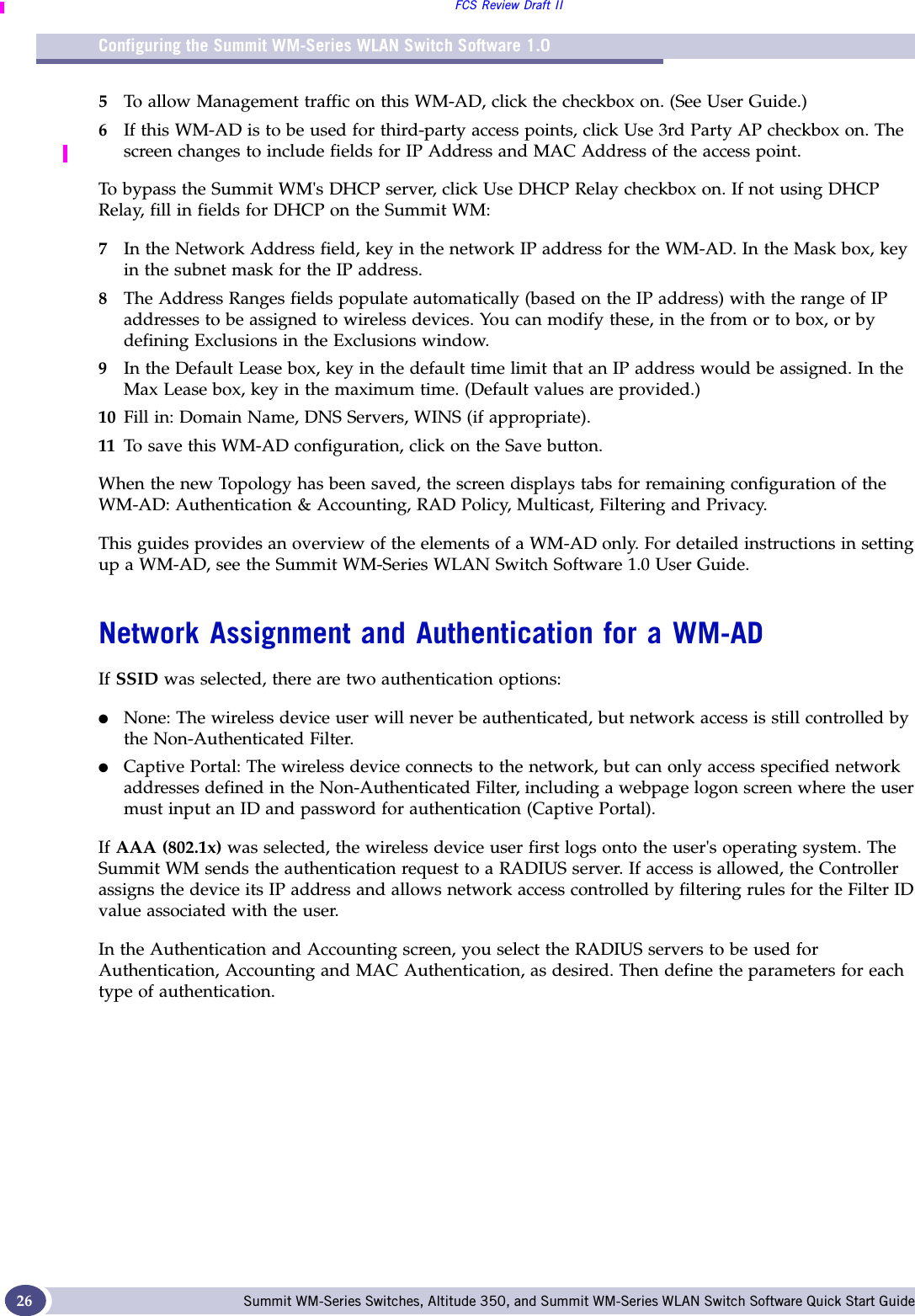 Configuring the Summit WM-Series WLAN Switch Software 1.0FCS Review Draft IISummit WM-Series Switches, Altitude 350, and Summit WM-Series WLAN Switch Software Quick Start Guide 265To allow Management traffic on this WM-AD, click the checkbox on. (See User Guide.)6If this WM-AD is to be used for third-party access points, click Use 3rd Party AP checkbox on. The screen changes to include fields for IP Address and MAC Address of the access point. To bypass the Summit WM&apos;s DHCP server, click Use DHCP Relay checkbox on. If not using DHCP Relay, fill in fields for DHCP on the Summit WM:7In the Network Address field, key in the network IP address for the WM-AD. In the Mask box, key in the subnet mask for the IP address.8The Address Ranges fields populate automatically (based on the IP address) with the range of IP addresses to be assigned to wireless devices. You can modify these, in the from or to box, or by defining Exclusions in the Exclusions window.9In the Default Lease box, key in the default time limit that an IP address would be assigned. In the Max Lease box, key in the maximum time. (Default values are provided.)10 Fill in: Domain Name, DNS Servers, WINS (if appropriate).11 To save this WM-AD configuration, click on the Save button.When the new Topology has been saved, the screen displays tabs for remaining configuration of the WM-AD: Authentication &amp; Accounting, RAD Policy, Multicast, Filtering and Privacy.This guides provides an overview of the elements of a WM-AD only. For detailed instructions in setting up a WM-AD, see the Summit WM-Series WLAN Switch Software 1.0 User Guide. Network Assignment and Authentication for a WM-ADIf SSID was selected, there are two authentication options:●None: The wireless device user will never be authenticated, but network access is still controlled by the Non-Authenticated Filter.●Captive Portal: The wireless device connects to the network, but can only access specified network addresses defined in the Non-Authenticated Filter, including a webpage logon screen where the user must input an ID and password for authentication (Captive Portal). If AAA (802.1x) was selected, the wireless device user first logs onto the user&apos;s operating system. The Summit WM sends the authentication request to a RADIUS server. If access is allowed, the Controller assigns the device its IP address and allows network access controlled by filtering rules for the Filter ID value associated with the user.In the Authentication and Accounting screen, you select the RADIUS servers to be used for Authentication, Accounting and MAC Authentication, as desired. Then define the parameters for each type of authentication.