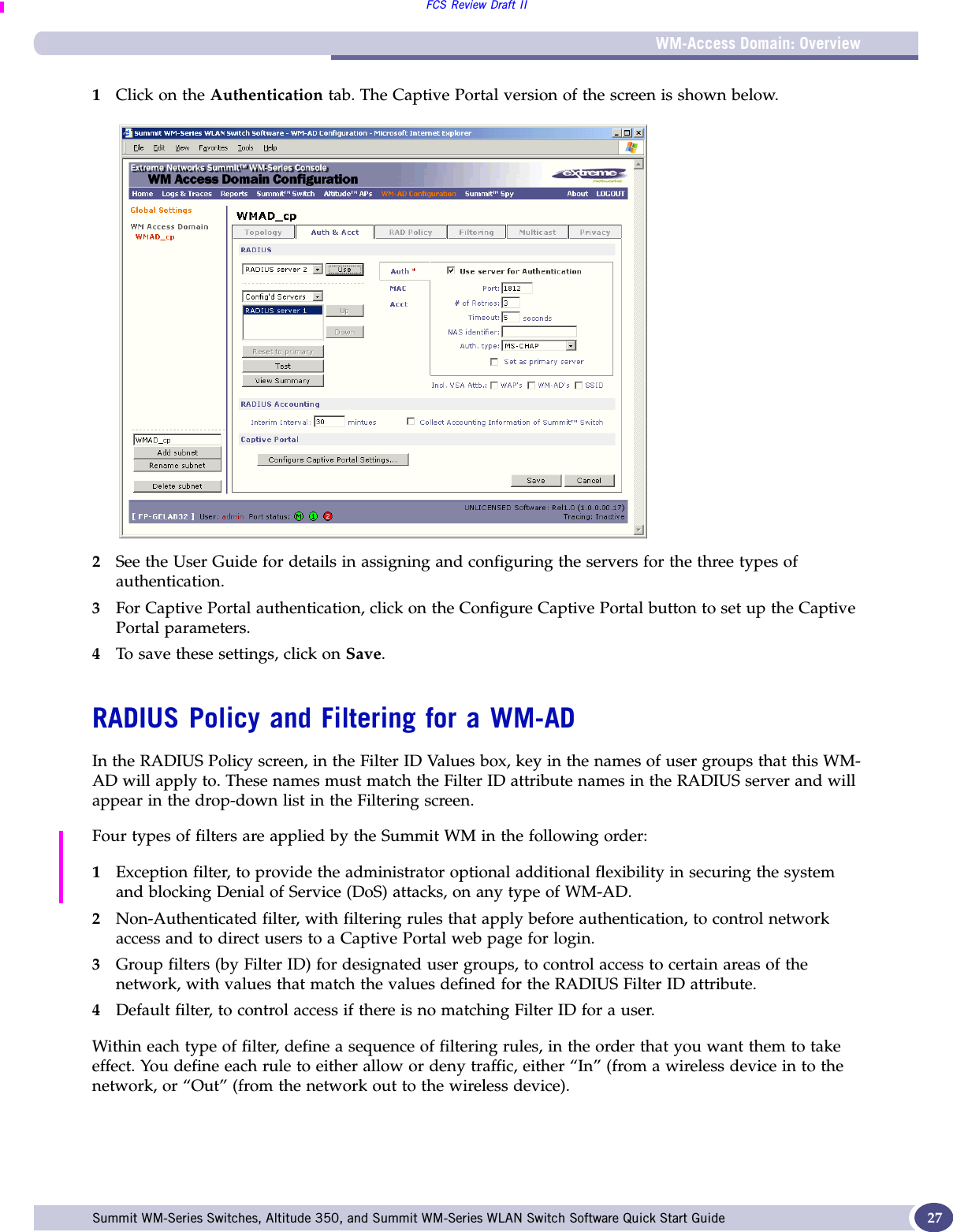 WM-Access Domain: OverviewFCS Review Draft IISummit WM-Series Switches, Altitude 350, and Summit WM-Series WLAN Switch Software Quick Start Guide  271Click on the Authentication tab. The Captive Portal version of the screen is shown below.2See the User Guide for details in assigning and configuring the servers for the three types of authentication.3For Captive Portal authentication, click on the Configure Captive Portal button to set up the Captive Portal parameters.4To save these settings, click on Save.RADIUS Policy and Filtering for a WM-ADIn the RADIUS Policy screen, in the Filter ID Values box, key in the names of user groups that this WM-AD will apply to. These names must match the Filter ID attribute names in the RADIUS server and will appear in the drop-down list in the Filtering screen. Four types of filters are applied by the Summit WM in the following order:1Exception filter, to provide the administrator optional additional flexibility in securing the system and blocking Denial of Service (DoS) attacks, on any type of WM-AD.2Non-Authenticated filter, with filtering rules that apply before authentication, to control network access and to direct users to a Captive Portal web page for login.3Group filters (by Filter ID) for designated user groups, to control access to certain areas of the network, with values that match the values defined for the RADIUS Filter ID attribute.4Default filter, to control access if there is no matching Filter ID for a user.Within each type of filter, define a sequence of filtering rules, in the order that you want them to take effect. You define each rule to either allow or deny traffic, either “In” (from a wireless device in to the network, or “Out” (from the network out to the wireless device). 
