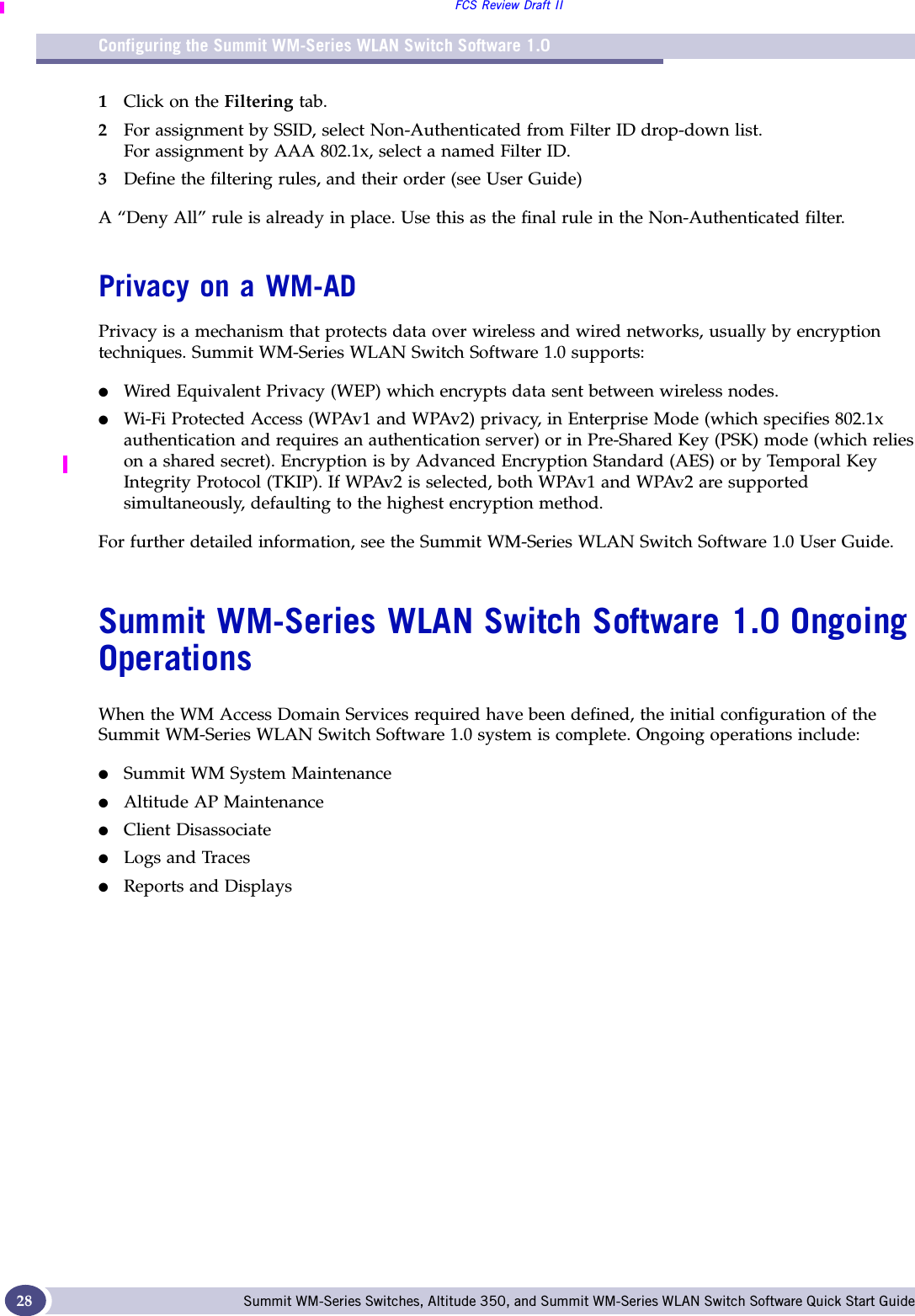 Configuring the Summit WM-Series WLAN Switch Software 1.0FCS Review Draft IISummit WM-Series Switches, Altitude 350, and Summit WM-Series WLAN Switch Software Quick Start Guide 281Click on the Filtering tab. 2For assignment by SSID, select Non-Authenticated from Filter ID drop-down list.For assignment by AAA 802.1x, select a named Filter ID.3Define the filtering rules, and their order (see User Guide)A “Deny All” rule is already in place. Use this as the final rule in the Non-Authenticated filter. Privacy on a WM-ADPrivacy is a mechanism that protects data over wireless and wired networks, usually by encryption techniques. Summit WM-Series WLAN Switch Software 1.0 supports:●Wired Equivalent Privacy (WEP) which encrypts data sent between wireless nodes. ●Wi-Fi Protected Access (WPAv1 and WPAv2) privacy, in Enterprise Mode (which specifies 802.1x authentication and requires an authentication server) or in Pre-Shared Key (PSK) mode (which relies on a shared secret). Encryption is by Advanced Encryption Standard (AES) or by Temporal Key Integrity Protocol (TKIP). If WPAv2 is selected, both WPAv1 and WPAv2 are supported simultaneously, defaulting to the highest encryption method.For further detailed information, see the Summit WM-Series WLAN Switch Software 1.0 User Guide.Summit WM-Series WLAN Switch Software 1.0 Ongoing OperationsWhen the WM Access Domain Services required have been defined, the initial configuration of the Summit WM-Series WLAN Switch Software 1.0 system is complete. Ongoing operations include:●Summit WM System Maintenance●Altitude AP Maintenance●Client Disassociate●Logs and Traces●Reports and Displays