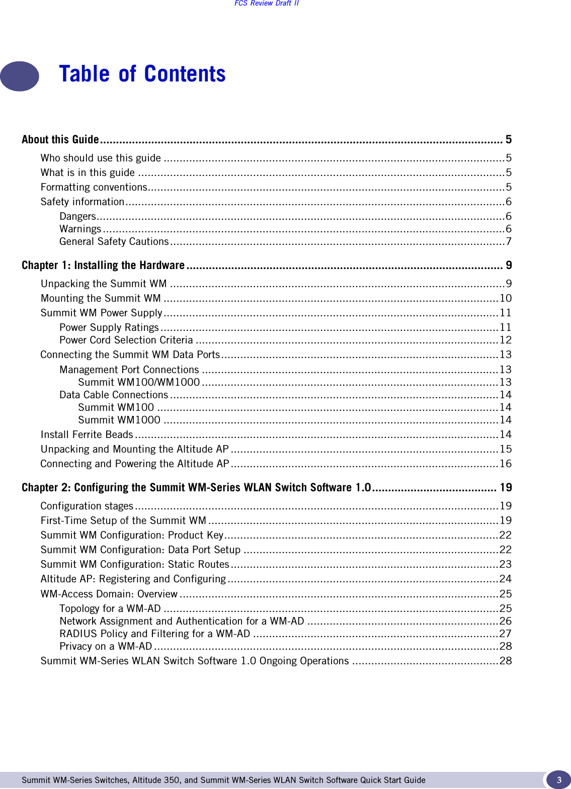 FCS Review Draft IISummit WM-Series Switches, Altitude 350, and Summit WM-Series WLAN Switch Software Quick Start Guide  3Table of ContentsAbout this Guide.............................................................................................................................. 5Who should use this guide ...........................................................................................................5What is in this guide ...................................................................................................................5Formatting conventions................................................................................................................5Safety information.......................................................................................................................6Dangers................................................................................................................................6Warnings ..............................................................................................................................6General Safety Cautions.........................................................................................................7Chapter 1: Installing the Hardware ................................................................................................... 9Unpacking the Summit WM .........................................................................................................9Mounting the Summit WM .........................................................................................................10Summit WM Power Supply.........................................................................................................11Power Supply Ratings ..........................................................................................................11Power Cord Selection Criteria ...............................................................................................12Connecting the Summit WM Data Ports.......................................................................................13Management Port Connections .............................................................................................13Summit WM100/WM1000 .............................................................................................13Data Cable Connections .......................................................................................................14Summit WM100 ...........................................................................................................14Summit WM1000 .........................................................................................................14Install Ferrite Beads ..................................................................................................................14Unpacking and Mounting the Altitude AP ....................................................................................15Connecting and Powering the Altitude AP....................................................................................16Chapter 2: Configuring the Summit WM-Series WLAN Switch Software 1.0....................................... 19Configuration stages ..................................................................................................................19First-Time Setup of the Summit WM ...........................................................................................19Summit WM Configuration: Product Key......................................................................................22Summit WM Configuration: Data Port Setup ................................................................................22Summit WM Configuration: Static Routes....................................................................................23Altitude AP: Registering and Configuring .....................................................................................24WM-Access Domain: Overview ....................................................................................................25Topology for a WM-AD .........................................................................................................25Network Assignment and Authentication for a WM-AD ............................................................26RADIUS Policy and Filtering for a WM-AD .............................................................................27Privacy on a WM-AD ............................................................................................................28Summit WM-Series WLAN Switch Software 1.0 Ongoing Operations ..............................................28