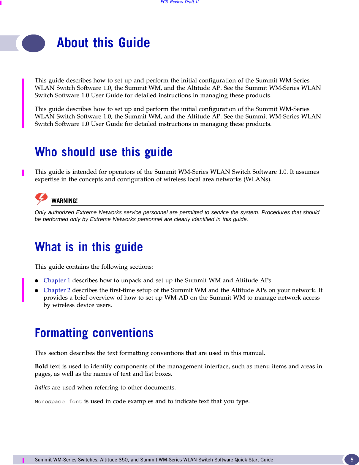 FCS Review Draft IISummit WM-Series Switches, Altitude 350, and Summit WM-Series WLAN Switch Software Quick Start Guide  5About this GuideThis guide describes how to set up and perform the initial configuration of the Summit WM-Series WLAN Switch Software 1.0, the Summit WM, and the Altitude AP. See the Summit WM-Series WLAN Switch Software 1.0 User Guide for detailed instructions in managing these products. This guide describes how to set up and perform the initial configuration of the Summit WM-Series WLAN Switch Software 1.0, the Summit WM, and the Altitude AP. See the Summit WM-Series WLAN Switch Software 1.0 User Guide for detailed instructions in managing these products. Who should use this guideThis guide is intended for operators of the Summit WM-Series WLAN Switch Software 1.0. It assumes expertise in the concepts and configuration of wireless local area networks (WLANs).WARNING!Only authorized Extreme Networks service personnel are permitted to service the system. Procedures that should be performed only by Extreme Networks personnel are clearly identified in this guide.What is in this guideThis guide contains the following sections:●Chapter 1 describes how to unpack and set up the Summit WM and Altitude APs.●Chapter 2 describes the first-time setup of the Summit WM and the Altitude APs on your network. It provides a brief overview of how to set up WM-AD on the Summit WM to manage network access by wireless device users.Formatting conventionsThis section describes the text formatting conventions that are used in this manual.Bold text is used to identify components of the management interface, such as menu items and areas in pages, as well as the names of text and list boxes.Italics are used when referring to other documents.Monospace font is used in code examples and to indicate text that you type.