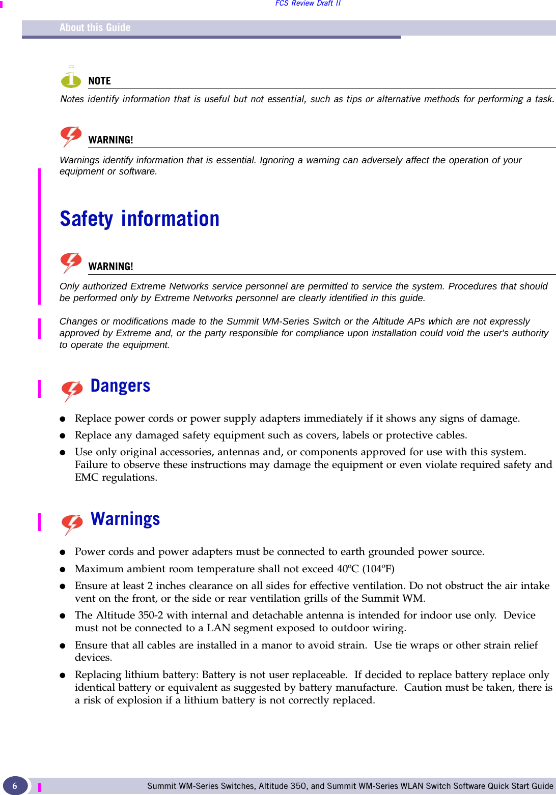 About this GuideFCS Review Draft IISummit WM-Series Switches, Altitude 350, and Summit WM-Series WLAN Switch Software Quick Start Guide 6NOTENotes identify information that is useful but not essential, such as tips or alternative methods for performing a task.WARNING!Warnings identify information that is essential. Ignoring a warning can adversely affect the operation of your equipment or software.Safety informationWARNING!Only authorized Extreme Networks service personnel are permitted to service the system. Procedures that should be performed only by Extreme Networks personnel are clearly identified in this guide. Changes or modifications made to the Summit WM-Series Switch or the Altitude APs which are not expressly approved by Extreme and, or the party responsible for compliance upon installation could void the user&apos;s authority to operate the equipment.Dangers●Replace power cords or power supply adapters immediately if it shows any signs of damage. ●Replace any damaged safety equipment such as covers, labels or protective cables.●Use only original accessories, antennas and, or components approved for use with this system. Failure to observe these instructions may damage the equipment or even violate required safety and EMC regulations. Warnings●Power cords and power adapters must be connected to earth grounded power source.●Maximum ambient room temperature shall not exceed 40ºC (104ºF)  ●Ensure at least 2 inches clearance on all sides for effective ventilation. Do not obstruct the air intake vent on the front, or the side or rear ventilation grills of the Summit WM.●The Altitude 350-2 with internal and detachable antenna is intended for indoor use only.  Device must not be connected to a LAN segment exposed to outdoor wiring. ●Ensure that all cables are installed in a manor to avoid strain.  Use tie wraps or other strain relief devices.  ●Replacing lithium battery: Battery is not user replaceable.  If decided to replace battery replace only identical battery or equivalent as suggested by battery manufacture.  Caution must be taken, there is a risk of explosion if a lithium battery is not correctly replaced.