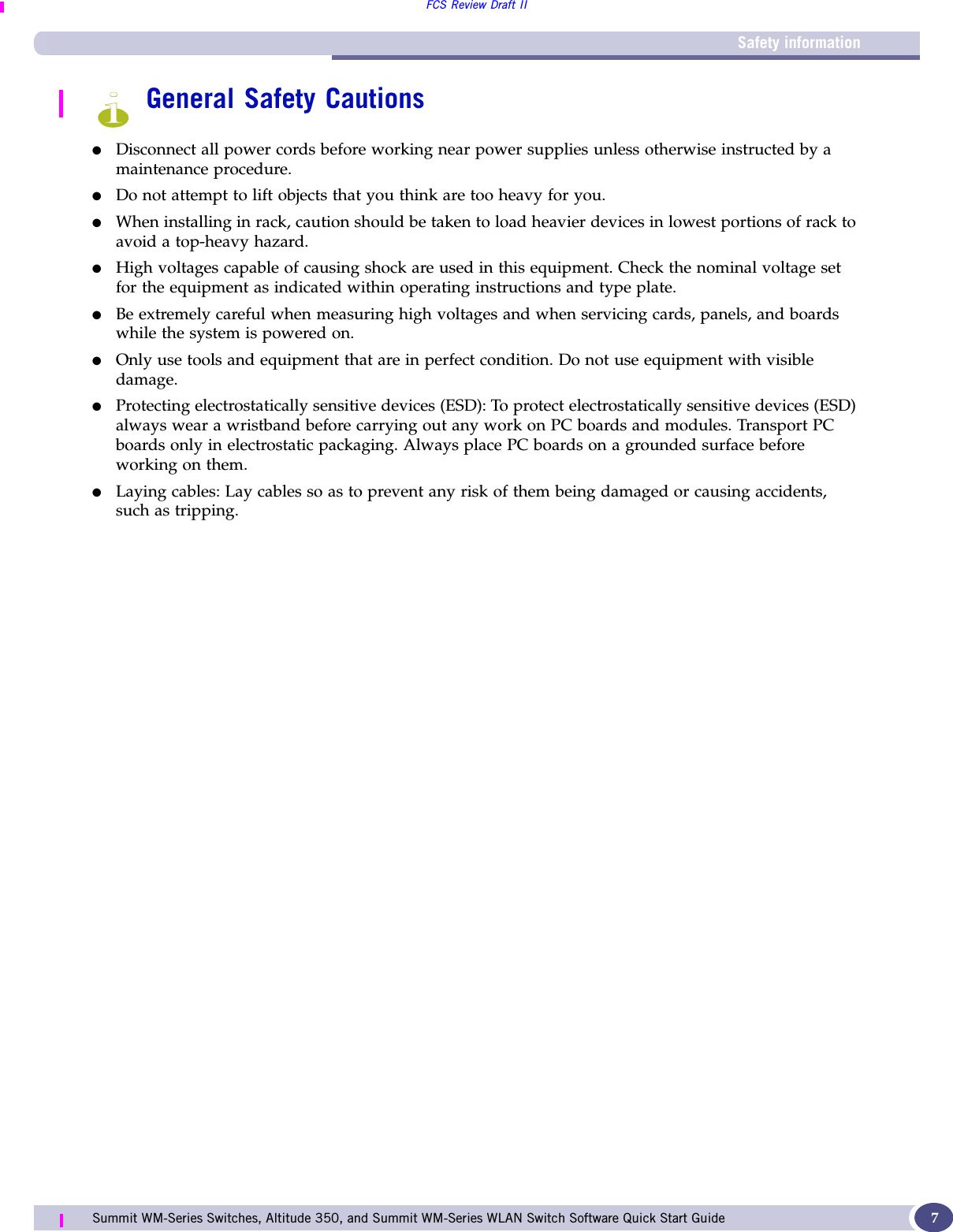 Safety informationFCS Review Draft IISummit WM-Series Switches, Altitude 350, and Summit WM-Series WLAN Switch Software Quick Start Guide  7General Safety Cautions●Disconnect all power cords before working near power supplies unless otherwise instructed by a maintenance procedure. ●Do not attempt to lift objects that you think are too heavy for you.●When installing in rack, caution should be taken to load heavier devices in lowest portions of rack to avoid a top-heavy hazard.●High voltages capable of causing shock are used in this equipment. Check the nominal voltage set for the equipment as indicated within operating instructions and type plate.  ●Be extremely careful when measuring high voltages and when servicing cards, panels, and boards  while the system is powered on.●Only use tools and equipment that are in perfect condition. Do not use equipment with visible damage.●Protecting electrostatically sensitive devices (ESD): To protect electrostatically sensitive devices (ESD) always wear a wristband before carrying out any work on PC boards and modules. Transport PC boards only in electrostatic packaging. Always place PC boards on a grounded surface before working on them. ●Laying cables: Lay cables so as to prevent any risk of them being damaged or causing accidents, such as tripping.