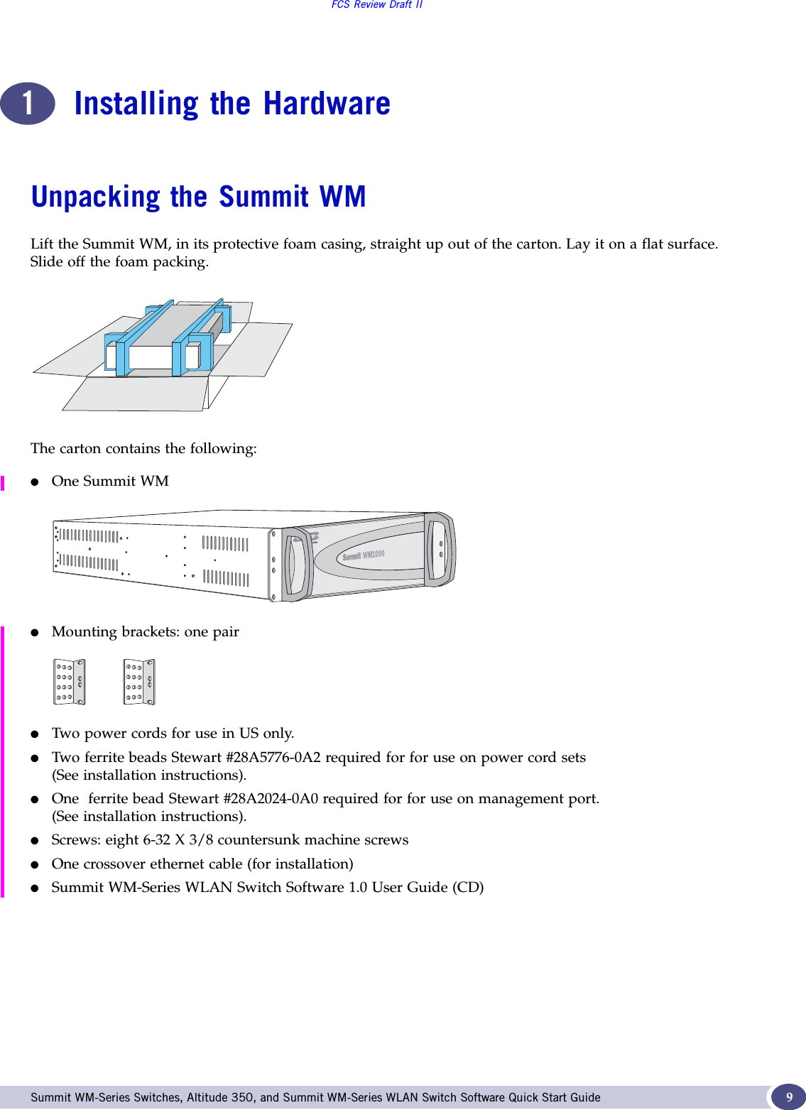 FCS Review Draft IISummit WM-Series Switches, Altitude 350, and Summit WM-Series WLAN Switch Software Quick Start Guide  91Installing the HardwareUnpacking the Summit WMLift the Summit WM, in its protective foam casing, straight up out of the carton. Lay it on a flat surface. Slide off the foam packing.The carton contains the following:●One Summit WM●Mounting brackets: one pair●Two power cords for use in US only.●Two ferrite beads Stewart #28A5776-0A2 required for for use on power cord sets(See installation instructions). ●One  ferrite bead Stewart #28A2024-0A0 required for for use on management port.(See installation instructions). ●Screws: eight 6-32 X 3/8 countersunk machine screws●One crossover ethernet cable (for installation)●Summit WM-Series WLAN Switch Software 1.0 User Guide (CD)