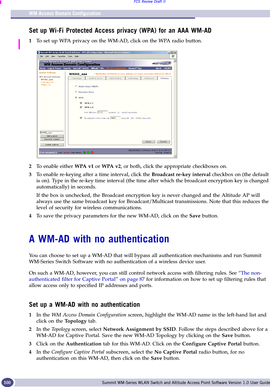 WM Access Domain ConfigurationFCS Review Draft IISummit WM-Series WLAN Switch and Altitude Access Point Software Version 1.0 User Guide100Set up Wi-Fi Protected Access privacy (WPA) for an AAA WM-AD1To set up WPA privacy on the WM-AD, click on the WPA radio button.2To enable either WPA v1 or WPA v2, or both, click the appropriate checkboxes on.3To enable re-keying after a time interval, click the Broadcast re-key interval checkbox on (the default is on). Type in the re-key time interval (the time after which the broadcast encryption key is changed automatically) in seconds.If the box is unchecked, the Broadcast encryption key is never changed and the Altitude AP will always use the same broadcast key for Broadcast/Multicast transmissions. Note that this reduces the level of security for wireless communications.4To save the privacy parameters for the new WM-AD, click on the Save button.A WM-AD with no authenticationYou can choose to set up a WM-AD that will bypass all authentication mechanisms and run Summit WM-Series Switch Software with no authentication of a wireless device user. On such a WM-AD, however, you can still control network access with filtering rules. See “The non-authenticated filter for Captive Portal” on page 87 for information on how to set up filtering rules that allow access only to specified IP addresses and ports.Set up a WM-AD with no authentication1In the WM Access Domain Configuration screen, highlight the WM-AD name in the left-hand list and click on the Topo logy tab.2In the Top olog y screen, select Network Assignment by SSID. Follow the steps described above for a WM-AD for Captive Portal. Save the new WM-AD Topology by clicking on the Save button. 3Click on the Authentication tab for this WM-AD. Click on the Configure Captive Portal button. 4In the Configure Captive Portal subscreen, select the No Captive Portal radio button, for no authentication on this WM-AD, then click on the Save button.