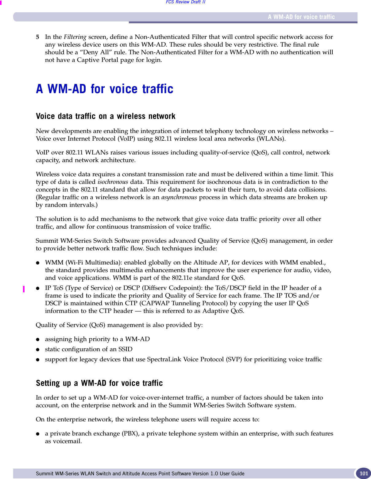 A WM-AD for voice trafficFCS Review Draft IISummit WM-Series WLAN Switch and Altitude Access Point Software Version 1.0 User Guide 1015In the Filtering screen, define a Non-Authenticated Filter that will control specific network access for any wireless device users on this WM-AD. These rules should be very restrictive. The final rule should be a “Deny All” rule. The Non-Authenticated Filter for a WM-AD with no authentication will not have a Captive Portal page for login.A WM-AD for voice trafficVoice data traffic on a wireless networkNew developments are enabling the integration of internet telephony technology on wireless networks – Voice over Internet Protocol (VoIP) using 802.11 wireless local area networks (WLANs). VoIP over 802.11 WLANs raises various issues including quality-of-service (QoS), call control, network capacity, and network architecture.Wireless voice data requires a constant transmission rate and must be delivered within a time limit. This type of data is called isochronous data. This requirement for isochronous data is in contradiction to the concepts in the 802.11 standard that allow for data packets to wait their turn, to avoid data collisions. (Regular traffic on a wireless network is an asynchronous process in which data streams are broken up by random intervals.)The solution is to add mechanisms to the network that give voice data traffic priority over all other traffic, and allow for continuous transmission of voice traffic.Summit WM-Series Switch Software provides advanced Quality of Service (QoS) management, in order to provide better network traffic flow. Such techniques include:●WMM (Wi-Fi Multimedia): enabled globally on the Altitude AP, for devices with WMM enabled., the standard provides multimedia enhancements that improve the user experience for audio, video, and voice applications. WMM is part of the 802.11e standard for QoS.●IP ToS (Type of Service) or DSCP (Diffserv Codepoint): the ToS/DSCP field in the IP header of a frame is used to indicate the priority and Quality of Service for each frame. The IP TOS and/or DSCP is maintained within CTP (CAPWAP Tunneling Protocol) by copying the user IP QoS information to the CTP header — this is referred to as Adaptive QoS. Quality of Service (QoS) management is also provided by:●assigning high priority to a WM-AD●static configuration of an SSID●support for legacy devices that use SpectraLink Voice Protocol (SVP) for prioritizing voice trafficSetting up a WM-AD for voice trafficIn order to set up a WM-AD for voice-over-internet traffic, a number of factors should be taken into account, on the enterprise network and in the Summit WM-Series Switch Software system.On the enterprise network, the wireless telephone users will require access to:●a private branch exchange (PBX), a private telephone system within an enterprise, with such features as voicemail. 