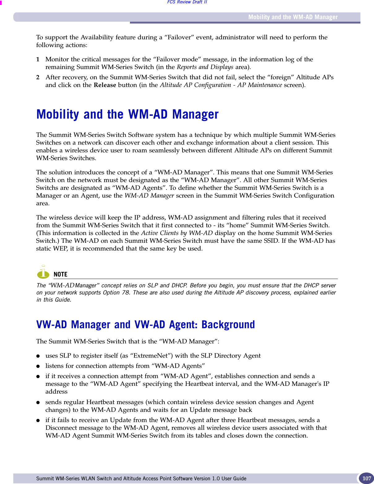 Mobility and the WM-AD ManagerFCS Review Draft IISummit WM-Series WLAN Switch and Altitude Access Point Software Version 1.0 User Guide 107To support the Availability feature during a “Failover” event, administrator will need to perform the following actions:1Monitor the critical messages for the “Failover mode” message, in the information log of the remaining Summit WM-Series Switch (in the Reports and Displays area).2After recovery, on the Summit WM-Series Switch that did not fail, select the “foreign” Altitude APs and click on the Release button (in the Altitude AP Configuration - AP Maintenance screen).Mobility and the WM-AD ManagerThe Summit WM-Series Switch Software system has a technique by which multiple Summit WM-Series Switches on a network can discover each other and exchange information about a client session. This enables a wireless device user to roam seamlessly between different Altitude APs on different Summit WM-Series Switches. The solution introduces the concept of a “WM-AD Manager”. This means that one Summit WM-Series Switch on the network must be designated as the “WM-AD Manager”. All other Summit WM-Series Switchs are designated as “WM-AD Agents”. To define whether the Summit WM-Series Switch is a Manager or an Agent, use the WM-AD Manager screen in the Summit WM-Series Switch Configuration area.The wireless device will keep the IP address, WM-AD assignment and filtering rules that it received from the Summit WM-Series Switch that it first connected to - its “home” Summit WM-Series Switch. (This information is collected in the Active Clients by WM-AD display on the home Summit WM-Series Switch.) The WM-AD on each Summit WM-Series Switch must have the same SSID. If the WM-AD has static WEP, it is recommended that the same key be used.NOTEThe “WM-ADManager” concept relies on SLP and DHCP. Before you begin, you must ensure that the DHCP server on your network supports Option 78. These are also used during the Altitude AP discovery process, explained earlier in this Guide.VW-AD Manager and VW-AD Agent: BackgroundThe Summit WM-Series Switch that is the “WM-AD Manager”:●uses SLP to register itself (as “ExtremeNet”) with the SLP Directory Agent●listens for connection attempts from “WM-AD Agents”●if it receives a connection attempt from “WM-AD Agent”, establishes connection and sends a message to the “WM-AD Agent” specifying the Heartbeat interval, and the WM-AD Manager&apos;s IP address●sends regular Heartbeat messages (which contain wireless device session changes and Agent changes) to the WM-AD Agents and waits for an Update message back●if it fails to receive an Update from the WM-AD Agent after three Heartbeat messages, sends a Disconnect message to the WM-AD Agent, removes all wireless device users associated with that WM-AD Agent Summit WM-Series Switch from its tables and closes down the connection.