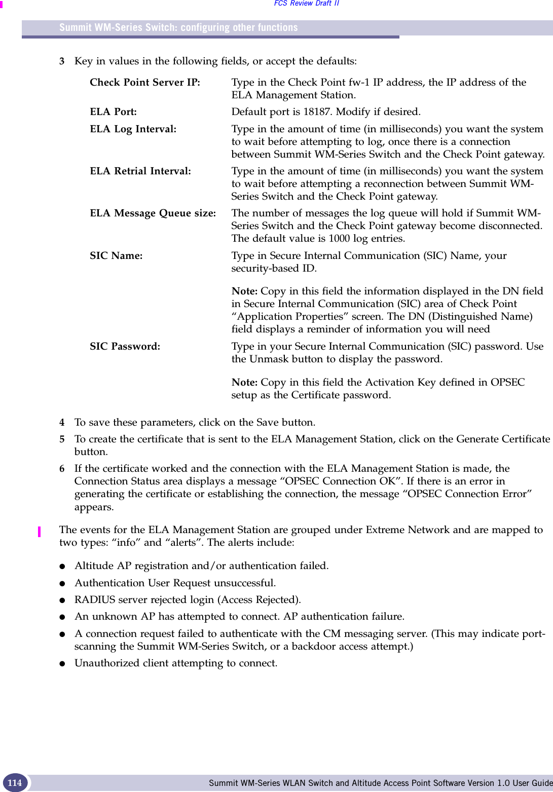 Summit WM-Series Switch: configuring other functionsFCS Review Draft IISummit WM-Series WLAN Switch and Altitude Access Point Software Version 1.0 User Guide1143Key in values in the following fields, or accept the defaults:4To save these parameters, click on the Save button.5To create the certificate that is sent to the ELA Management Station, click on the Generate Certificate button.6If the certificate worked and the connection with the ELA Management Station is made, the Connection Status area displays a message “OPSEC Connection OK”. If there is an error in generating the certificate or establishing the connection, the message “OPSEC Connection Error” appears.The events for the ELA Management Station are grouped under Extreme Network and are mapped to two types: “info” and “alerts”. The alerts include:●Altitude AP registration and/or authentication failed.●Authentication User Request unsuccessful.●RADIUS server rejected login (Access Rejected).●An unknown AP has attempted to connect. AP authentication failure. ●A connection request failed to authenticate with the CM messaging server. (This may indicate port-scanning the Summit WM-Series Switch, or a backdoor access attempt.)●Unauthorized client attempting to connect.Check Point Server IP: Type in the Check Point fw-1 IP address, the IP address of the ELA Management Station.ELA Port: Default port is 18187. Modify if desired.ELA Log Interval: Type in the amount of time (in milliseconds) you want the system to wait before attempting to log, once there is a connection between Summit WM-Series Switch and the Check Point gateway.ELA Retrial Interval: Type in the amount of time (in milliseconds) you want the system to wait before attempting a reconnection between Summit WM-Series Switch and the Check Point gateway.ELA Message Queue size:  The number of messages the log queue will hold if Summit WM-Series Switch and the Check Point gateway become disconnected. The default value is 1000 log entries.SIC Name: Type in Secure Internal Communication (SIC) Name, your security-based ID. Note: Copy in this field the information displayed in the DN field in Secure Internal Communication (SIC) area of Check Point “Application Properties” screen. The DN (Distinguished Name) field displays a reminder of information you will needSIC Password: Type in your Secure Internal Communication (SIC) password. Use the Unmask button to display the password.Note: Copy in this field the Activation Key defined in OPSEC setup as the Certificate password.