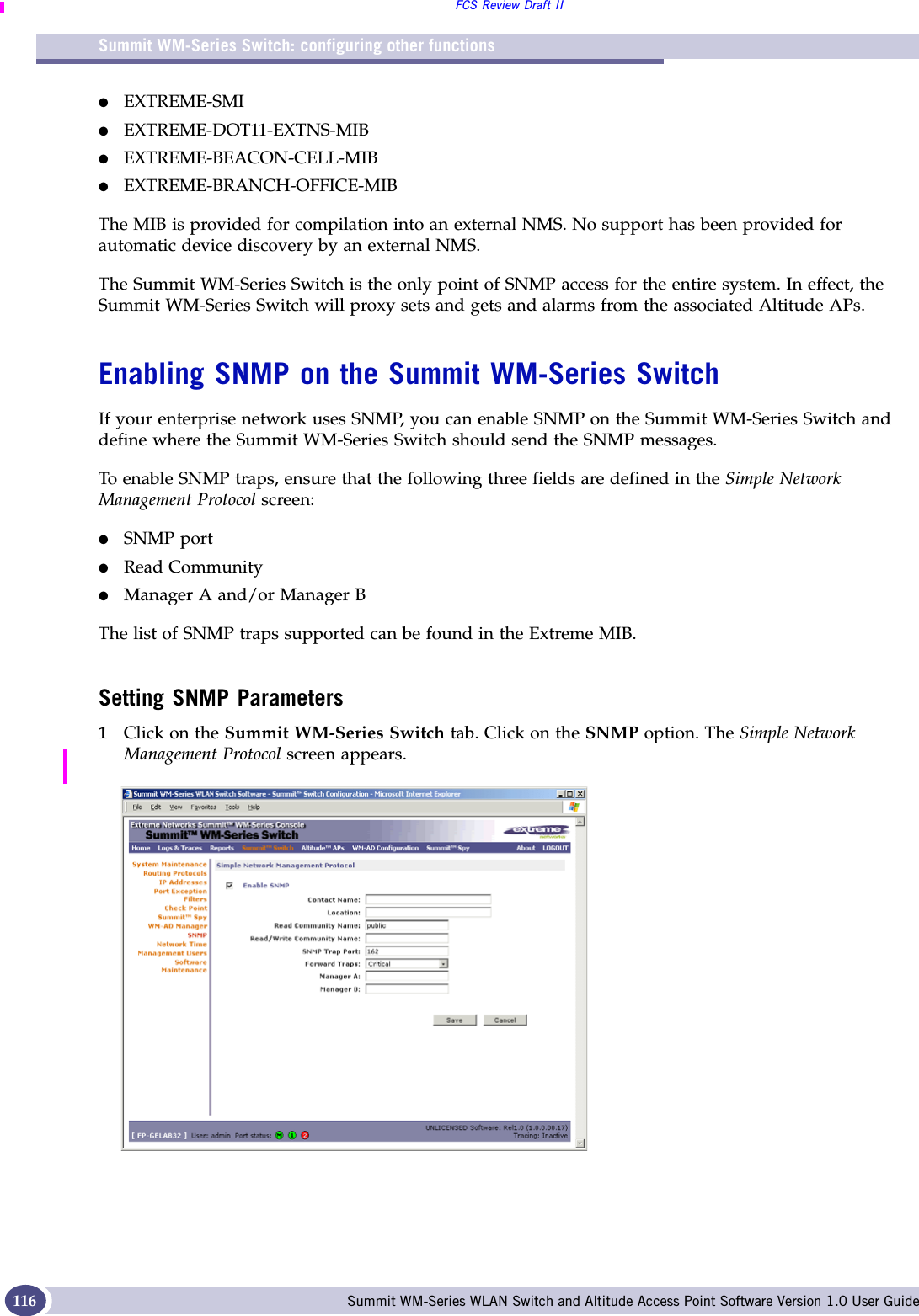 Summit WM-Series Switch: configuring other functionsFCS Review Draft IISummit WM-Series WLAN Switch and Altitude Access Point Software Version 1.0 User Guide116●EXTREME-SMI●EXTREME-DOT11-EXTNS-MIB●EXTREME-BEACON-CELL-MIB●EXTREME-BRANCH-OFFICE-MIBThe MIB is provided for compilation into an external NMS. No support has been provided for automatic device discovery by an external NMS.The Summit WM-Series Switch is the only point of SNMP access for the entire system. In effect, the Summit WM-Series Switch will proxy sets and gets and alarms from the associated Altitude APs.Enabling SNMP on the Summit WM-Series SwitchIf your enterprise network uses SNMP, you can enable SNMP on the Summit WM-Series Switch and define where the Summit WM-Series Switch should send the SNMP messages. To enable SNMP traps, ensure that the following three fields are defined in the Simple Network Management Protocol screen:●SNMP port ●Read Community●Manager A and/or Manager B The list of SNMP traps supported can be found in the Extreme MIB.Setting SNMP Parameters1Click on the Summit WM-Series Switch tab. Click on the SNMP option. The Simple Network Management Protocol screen appears. 
