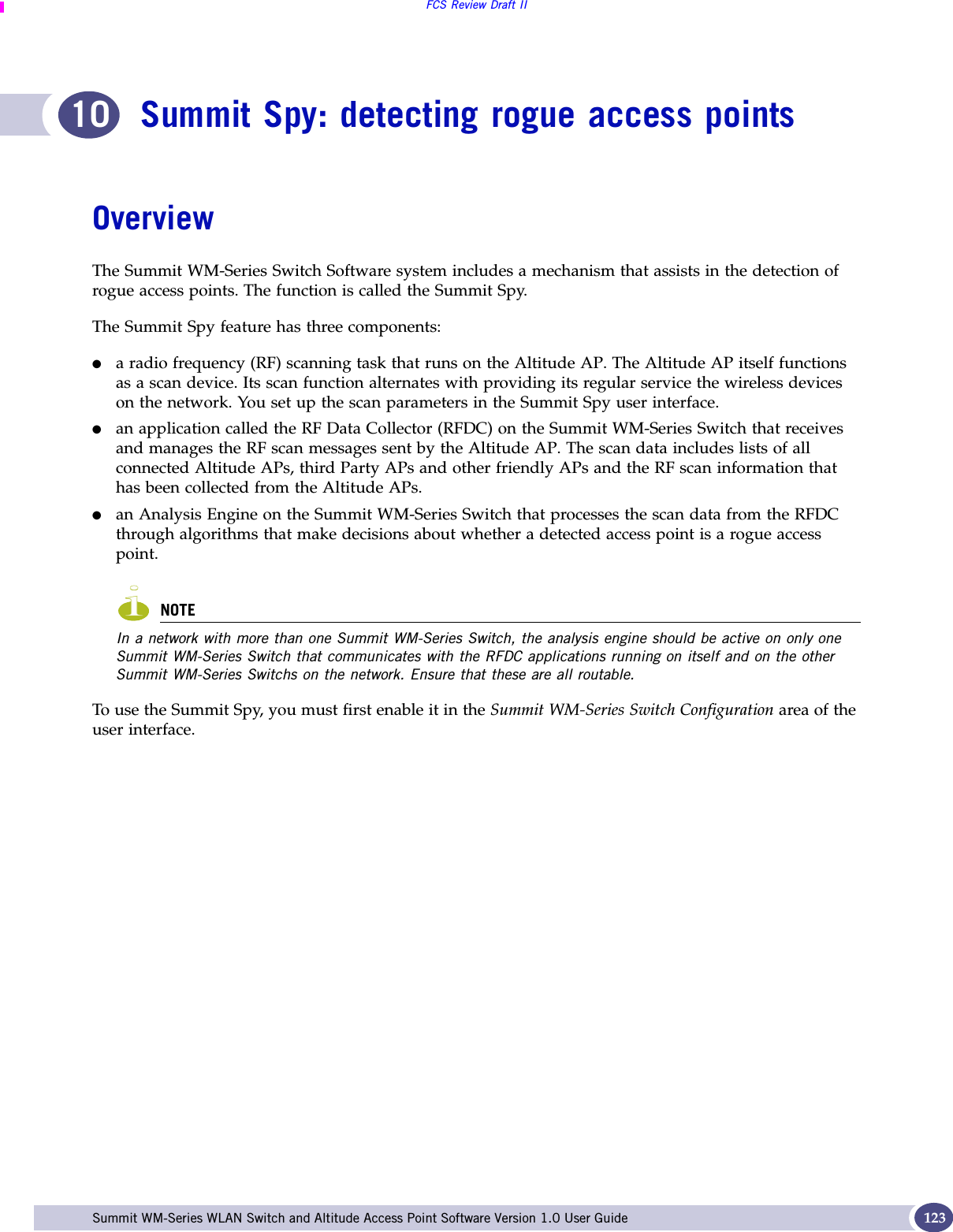 FCS Review Draft IISummit WM-Series WLAN Switch and Altitude Access Point Software Version 1.0 User Guide 12310 Summit Spy: detecting rogue access pointsOverviewThe Summit WM-Series Switch Software system includes a mechanism that assists in the detection of rogue access points. The function is called the Summit Spy.The Summit Spy feature has three components:●a radio frequency (RF) scanning task that runs on the Altitude AP. The Altitude AP itself functions as a scan device. Its scan function alternates with providing its regular service the wireless devices on the network. You set up the scan parameters in the Summit Spy user interface.●an application called the RF Data Collector (RFDC) on the Summit WM-Series Switch that receives and manages the RF scan messages sent by the Altitude AP. The scan data includes lists of all connected Altitude APs, third Party APs and other friendly APs and the RF scan information that has been collected from the Altitude APs.●an Analysis Engine on the Summit WM-Series Switch that processes the scan data from the RFDC through algorithms that make decisions about whether a detected access point is a rogue access point. NOTEIn a network with more than one Summit WM-Series Switch, the analysis engine should be active on only one Summit WM-Series Switch that communicates with the RFDC applications running on itself and on the other Summit WM-Series Switchs on the network. Ensure that these are all routable.To use the Summit Spy, you must first enable it in the Summit WM-Series Switch Configuration area of the user interface.