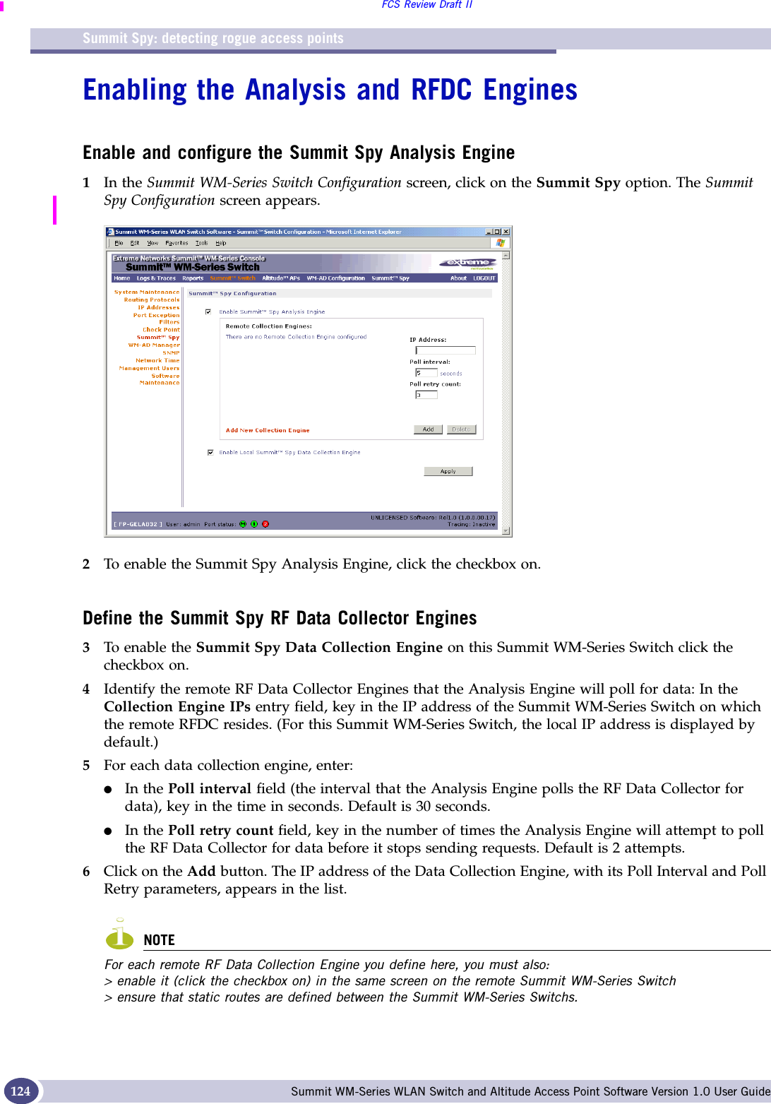 Summit Spy: detecting rogue access pointsFCS Review Draft IISummit WM-Series WLAN Switch and Altitude Access Point Software Version 1.0 User Guide124Enabling the Analysis and RFDC EnginesEnable and configure the Summit Spy Analysis Engine1In the Summit WM-Series Switch Configuration screen, click on the Summit Spy option. The Summit Spy Configuration screen appears.2To enable the Summit Spy Analysis Engine, click the checkbox on.Define the Summit Spy RF Data Collector Engines3To enable the Summit Spy Data Collection Engine on this Summit WM-Series Switch click the checkbox on.4Identify the remote RF Data Collector Engines that the Analysis Engine will poll for data: In the Collection Engine IPs entry field, key in the IP address of the Summit WM-Series Switch on which the remote RFDC resides. (For this Summit WM-Series Switch, the local IP address is displayed by default.)5For each data collection engine, enter: ●In the Poll interval field (the interval that the Analysis Engine polls the RF Data Collector for data), key in the time in seconds. Default is 30 seconds. ●In the Poll retry count field, key in the number of times the Analysis Engine will attempt to poll the RF Data Collector for data before it stops sending requests. Default is 2 attempts.6Click on the Add button. The IP address of the Data Collection Engine, with its Poll Interval and Poll Retry parameters, appears in the list.NOTEFor each remote RF Data Collection Engine you define here, you must also:&gt; enable it (click the checkbox on) in the same screen on the remote Summit WM-Series Switch&gt; ensure that static routes are defined between the Summit WM-Series Switchs.