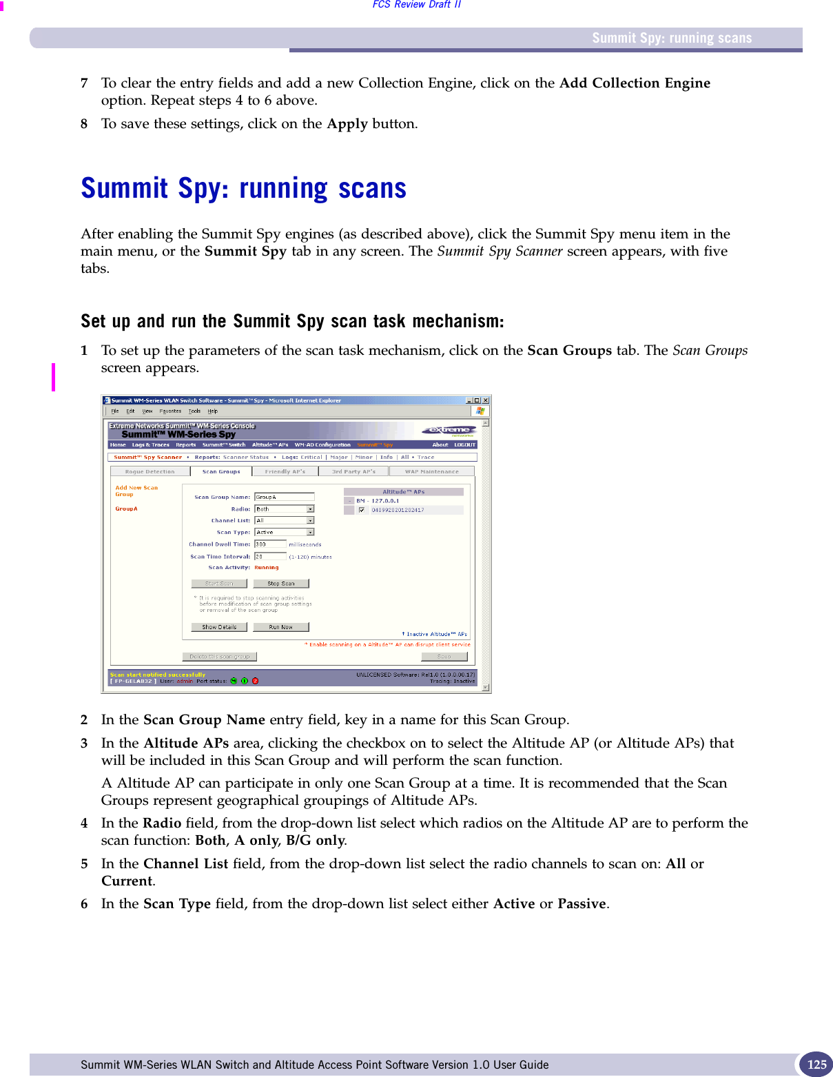 Summit Spy: running scansFCS Review Draft IISummit WM-Series WLAN Switch and Altitude Access Point Software Version 1.0 User Guide 1257To clear the entry fields and add a new Collection Engine, click on the Add Collection Engine option. Repeat steps 4 to 6 above.8To save these settings, click on the Apply button.Summit Spy: running scansAfter enabling the Summit Spy engines (as described above), click the Summit Spy menu item in the main menu, or the Summit Spy tab in any screen. The Summit Spy Scanner screen appears, with five tabs.Set up and run the Summit Spy scan task mechanism:1To set up the parameters of the scan task mechanism, click on the Scan Groups tab. The Scan Groups screen appears.2In the Scan Group Name entry field, key in a name for this Scan Group.3In the Altitude APs area, clicking the checkbox on to select the Altitude AP (or Altitude APs) that will be included in this Scan Group and will perform the scan function. A Altitude AP can participate in only one Scan Group at a time. It is recommended that the Scan Groups represent geographical groupings of Altitude APs.4In the Radio field, from the drop-down list select which radios on the Altitude AP are to perform the scan function: Both, A only, B/G only.5In the Channel List field, from the drop-down list select the radio channels to scan on: All or Current.6In the Scan Type field, from the drop-down list select either Active or Passive.