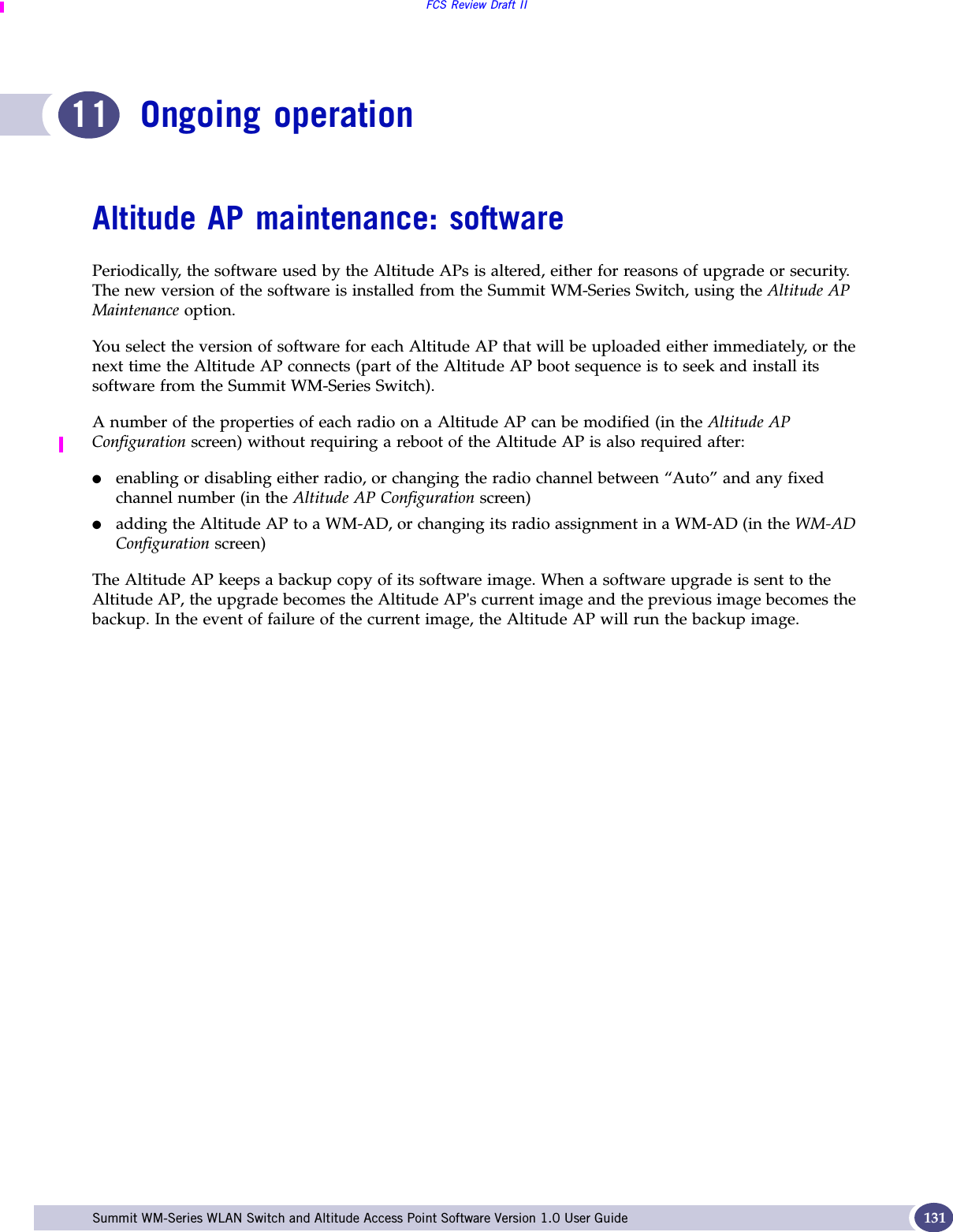 FCS Review Draft IISummit WM-Series WLAN Switch and Altitude Access Point Software Version 1.0 User Guide 13111 Ongoing operationAltitude AP maintenance: softwarePeriodically, the software used by the Altitude APs is altered, either for reasons of upgrade or security. The new version of the software is installed from the Summit WM-Series Switch, using the Altitude AP Maintenance option. You select the version of software for each Altitude AP that will be uploaded either immediately, or the next time the Altitude AP connects (part of the Altitude AP boot sequence is to seek and install its software from the Summit WM-Series Switch).A number of the properties of each radio on a Altitude AP can be modified (in the Altitude AP Configuration screen) without requiring a reboot of the Altitude AP is also required after:●enabling or disabling either radio, or changing the radio channel between “Auto” and any fixed channel number (in the Altitude AP Configuration screen)●adding the Altitude AP to a WM-AD, or changing its radio assignment in a WM-AD (in the WM-AD Configuration screen)The Altitude AP keeps a backup copy of its software image. When a software upgrade is sent to the Altitude AP, the upgrade becomes the Altitude AP&apos;s current image and the previous image becomes the backup. In the event of failure of the current image, the Altitude AP will run the backup image.