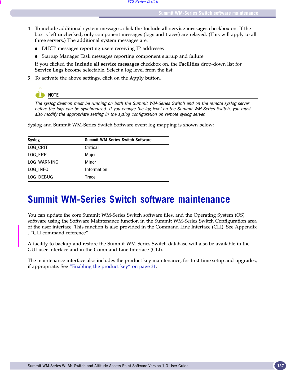Summit WM-Series Switch software maintenanceFCS Review Draft IISummit WM-Series WLAN Switch and Altitude Access Point Software Version 1.0 User Guide 1374To include additional system messages, click the Include all service messages checkbox on. If the box is left unchecked, only component messages (logs and traces) are relayed. (This will apply to all three servers.) The additional system messages are:●DHCP messages reporting users receiving IP addresses●Startup Manager Task messages reporting component startup and failureIf you clicked the Include all service messages checkbox on, the Facilities drop-down list for Service Logs become selectable. Select a log level from the list.5To activate the above settings, click on the Apply button.NOTEThe syslog daemon must be running on both the Summit WM-Series Switch and on the remote syslog server before the logs can be synchronized. If you change the log level on the Summit WM-Series Switch, you must also modify the appropriate setting in the syslog configuration on remote syslog server.Syslog and Summit WM-Series Switch Software event log mapping is shown below:Summit WM-Series Switch software maintenanceYou can update the core Summit WM-Series Switch software files, and the Operating System (OS) software using the Software Maintenance function in the Summit WM-Series Switch Configuration area of the user interface. This function is also provided in the Command Line Interface (CLI). See Appendix , “CLI command reference”.A facility to backup and restore the Summit WM-Series Switch database will also be available in the GUI user interface and in the Command Line Interface (CLI).The maintenance interface also includes the product key maintenance, for first-time setup and upgrades, if appropriate. See “Enabling the product key” on page 31.Syslog Summit WM-Series Switch SoftwareLOG_CRIT CriticalLOG_ERR MajorLOG_WARNING MinorLOG_INFO InformationLOG_DEBUG Trace
