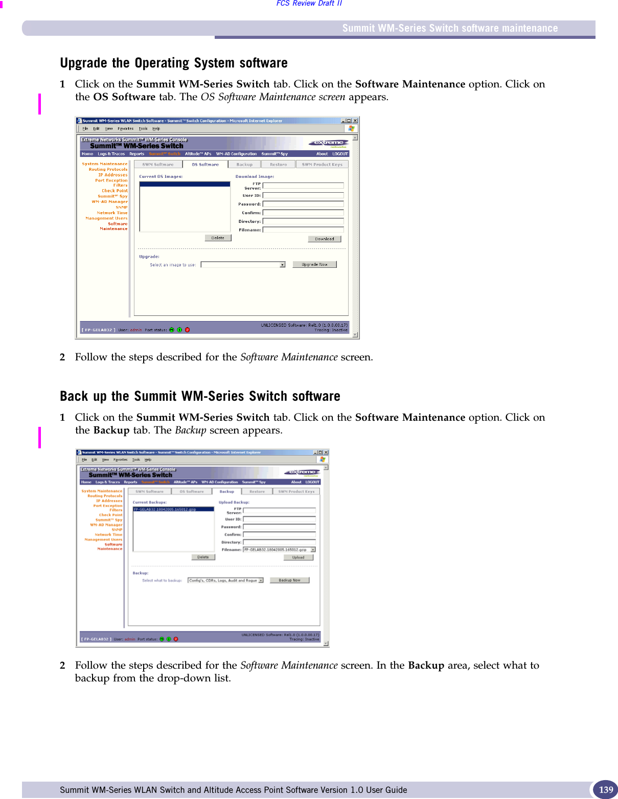 Summit WM-Series Switch software maintenanceFCS Review Draft IISummit WM-Series WLAN Switch and Altitude Access Point Software Version 1.0 User Guide 139Upgrade the Operating System software1Click on the Summit WM-Series Switch tab. Click on the Software Maintenance option. Click on the OS Software tab. The OS Software Maintenance screen appears.2Follow the steps described for the Software Maintenance screen.Back up the Summit WM-Series Switch software1Click on the Summit WM-Series Switch tab. Click on the Software Maintenance option. Click on the Backup tab. The Backup screen appears.2Follow the steps described for the Software Maintenance screen. In the Backup area, select what to backup from the drop-down list.