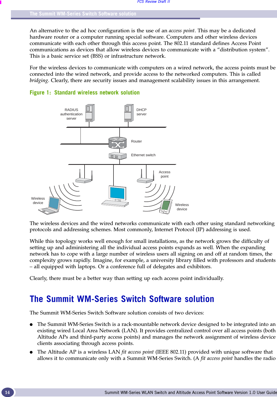 The Summit WM-Series Switch Software solutionFCS Review Draft IISummit WM-Series WLAN Switch and Altitude Access Point Software Version 1.0 User Guide14An alternative to the ad hoc configuration is the use of an access point. This may be a dedicated hardware router or a computer running special software. Computers and other wireless devices communicate with each other through this access point. The 802.11 standard defines Access Point communications as devices that allow wireless devices to communicate with a “distribution system”. This is a basic service set (BSS) or infrastructure network.For the wireless devices to communicate with computers on a wired network, the access points must be connected into the wired network, and provide access to the networked computers. This is called bridging. Clearly, there are security issues and management scalability issues in this arrangement.Figure 1: Standard wireless network solutionThe wireless devices and the wired networks communicate with each other using standard networking protocols and addressing schemes. Most commonly, Internet Protocol (IP) addressing is used.While this topology works well enough for small installations, as the network grows the difficulty of setting up and administering all the individual access points expands as well. When the expanding network has to cope with a large number of wireless users all signing on and off at random times, the complexity grows rapidly. Imagine, for example, a university library filled with professors and students – all equipped with laptops. Or a conference full of delegates and exhibitors.Clearly, there must be a better way than setting up each access point individually. The Summit WM-Series Switch Software solutionThe Summit WM-Series Switch Software solution consists of two devices:●The Summit WM-Series Switch is a rack-mountable network device designed to be integrated into an existing wired Local Area Network (LAN). It provides centralized control over all access points (both Altitude APs and third-party access points) and manages the network assignment of wireless device clients associating through access points.●The Altitude AP is a wireless LAN fit access point (IEEE 802.11) provided with unique software that allows it to communicate only with a Summit WM-Series Switch. (A fit access point handles the radio RADIUSauthenticationserverRouterEthernet switchDHCPserverAccesspointWirelessdeviceWirelessdevice