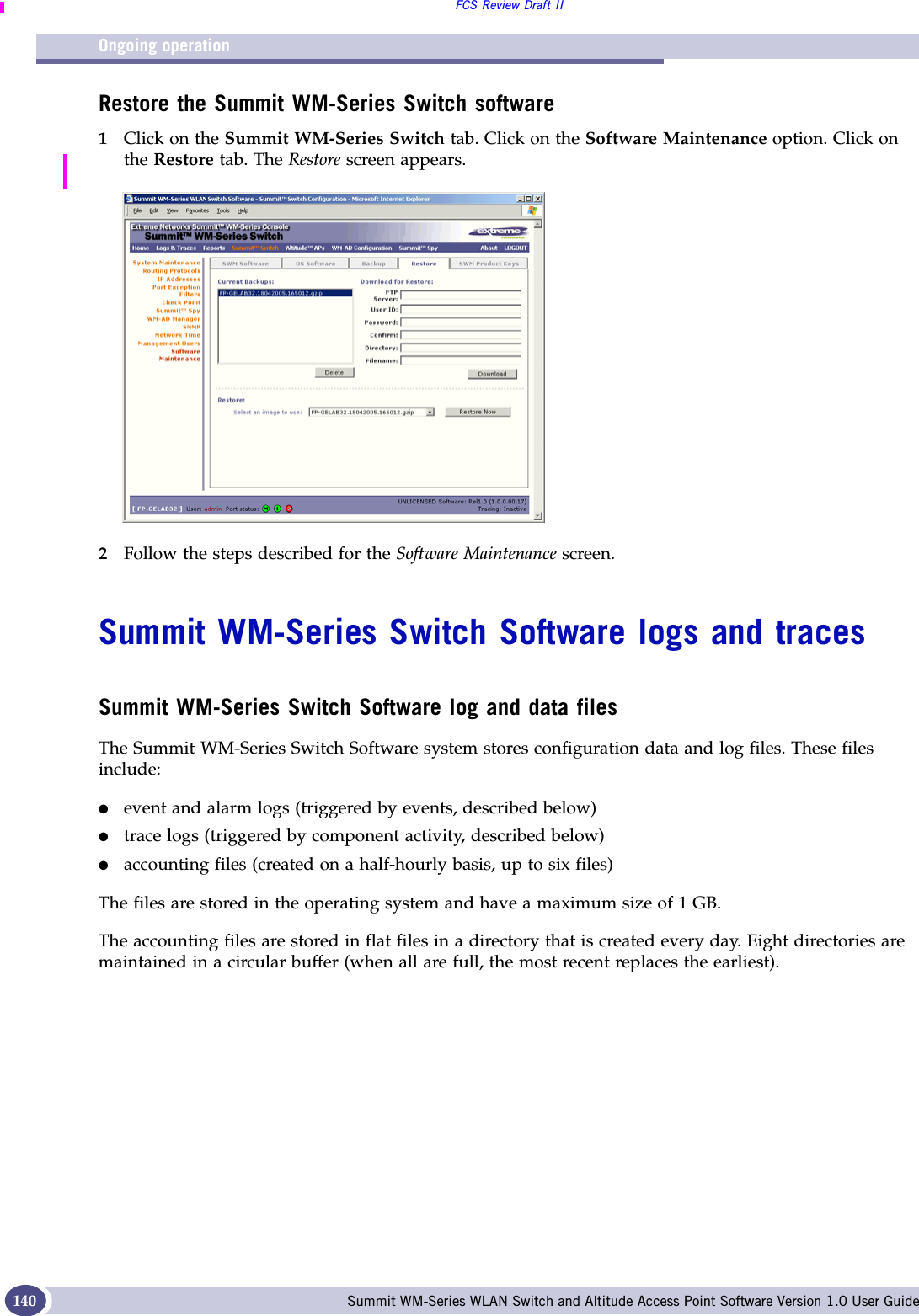 Ongoing operationFCS Review Draft IISummit WM-Series WLAN Switch and Altitude Access Point Software Version 1.0 User Guide140Restore the Summit WM-Series Switch software1Click on the Summit WM-Series Switch tab. Click on the Software Maintenance option. Click on the Restore tab. The Restore screen appears.2Follow the steps described for the Software Maintenance screen.Summit WM-Series Switch Software logs and tracesSummit WM-Series Switch Software log and data filesThe Summit WM-Series Switch Software system stores configuration data and log files. These files include:●event and alarm logs (triggered by events, described below)●trace logs (triggered by component activity, described below)●accounting files (created on a half-hourly basis, up to six files)The files are stored in the operating system and have a maximum size of 1 GB. The accounting files are stored in flat files in a directory that is created every day. Eight directories are maintained in a circular buffer (when all are full, the most recent replaces the earliest).