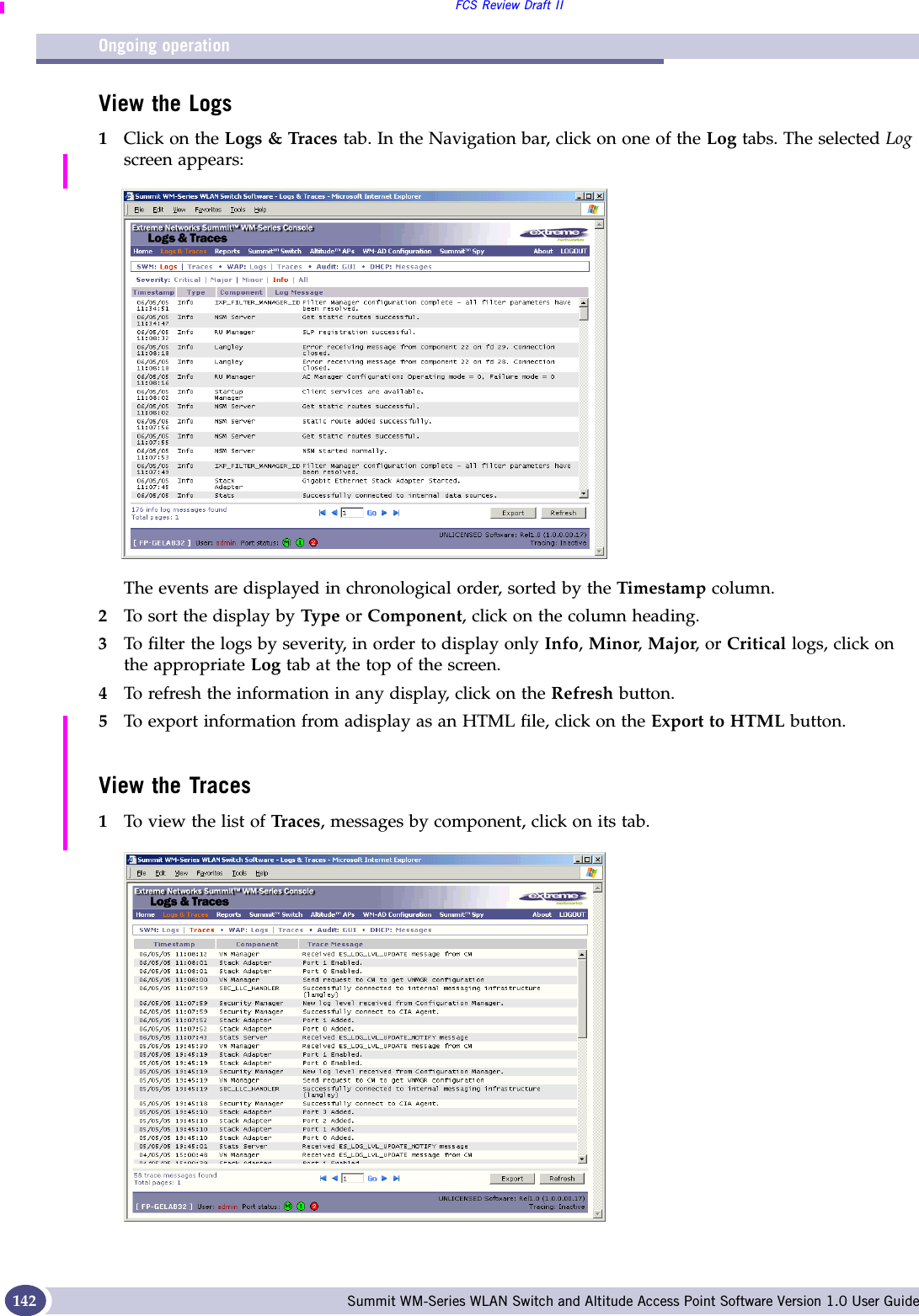 Ongoing operationFCS Review Draft IISummit WM-Series WLAN Switch and Altitude Access Point Software Version 1.0 User Guide142View the Logs1Click on the Logs &amp; Traces tab. In the Navigation bar, click on one of the Log tabs. The selected Log screen appears:The events are displayed in chronological order, sorted by the Timestamp column.2To sort the display by Type or Component, click on the column heading.3To filter the logs by severity, in order to display only Info, Minor, Major, or Critical logs, click on the appropriate Log tab at the top of the screen.4To refresh the information in any display, click on the Refresh button.5To export information from adisplay as an HTML file, click on the Export to HTML button.View the Traces1To view the list of Traces, messages by component, click on its tab.