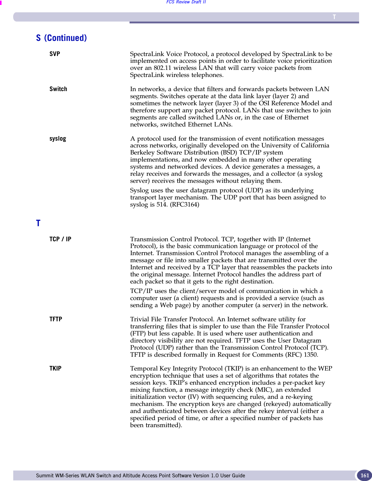 TFCS Review Draft IISummit WM-Series WLAN Switch and Altitude Access Point Software Version 1.0 User Guide 161SVP SpectraLink Voice Protocol, a protocol developed by SpectraLink to be implemented on access points in order to facilitate voice prioritization over an 802.11 wireless LAN that will carry voice packets from SpectraLink wireless telephones.Switch In networks, a device that filters and forwards packets between LAN segments. Switches operate at the data link layer (layer 2) and sometimes the network layer (layer 3) of the OSI Reference Model and therefore support any packet protocol. LANs that use switches to join segments are called switched LANs or, in the case of Ethernet networks, switched Ethernet LANs.syslog A protocol used for the transmission of event notification messages across networks, originally developed on the University of California Berkeley Software Distribution (BSD) TCP/IP system implementations, and now embedded in many other operating systems and networked devices. A device generates a messages, a relay receives and forwards the messages, and a collector (a syslog server) receives the messages without relaying them. Syslog uses the user datagram protocol (UDP) as its underlying transport layer mechanism. The UDP port that has been assigned to syslog is 514. (RFC3164)TTCP / IP Transmission Control Protocol. TCP, together with IP (Internet Protocol), is the basic communication language or protocol of the Internet. Transmission Control Protocol manages the assembling of a message or file into smaller packets that are transmitted over the Internet and received by a TCP layer that reassembles the packets into the original message. Internet Protocol handles the address part of each packet so that it gets to the right destination. TCP/IP uses the client/server model of communication in which a computer user (a client) requests and is provided a service (such as sending a Web page) by another computer (a server) in the network. TFTP Trivial File Transfer Protocol. An Internet software utility for transferring files that is simpler to use than the File Transfer Protocol (FTP) but less capable. It is used where user authentication and directory visibility are not required. TFTP uses the User Datagram Protocol (UDP) rather than the Transmission Control Protocol (TCP). TFTP is described formally in Request for Comments (RFC) 1350. TKIP Temporal Key Integrity Protocol (TKIP) is an enhancement to the WEP encryption technique that uses a set of algorithms that rotates the session keys. TKIP&apos;s enhanced encryption includes a per-packet key mixing function, a message integrity check (MIC), an extended initialization vector (IV) with sequencing rules, and a re-keying mechanism. The encryption keys are changed (rekeyed) automatically and authenticated between devices after the rekey interval (either a specified period of time, or after a specified number of packets has been transmitted).S (Continued)