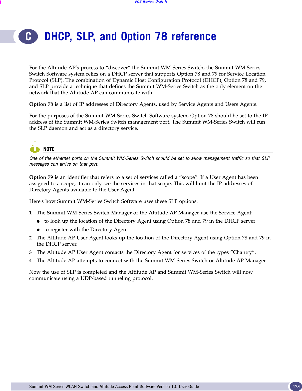 FCS Review Draft IISummit WM-Series WLAN Switch and Altitude Access Point Software Version 1.0 User Guide 173CDHCP, SLP, and Option 78 referenceFor the Altitude AP’s process to “discover” the Summit WM-Series Switch, the Summit WM-Series Switch Software system relies on a DHCP server that supports Option 78 and 79 for Service Location Protocol (SLP). The combination of Dynamic Host Configuration Protocol (DHCP), Option 78 and 79, and SLP provide a technique that defines the Summit WM-Series Switch as the only element on the network that the Altitude AP can communicate with.Option 78 is a list of IP addresses of Directory Agents, used by Service Agents and Users Agents. For the purposes of the Summit WM-Series Switch Software system, Option 78 should be set to the IP address of the Summit WM-Series Switch management port. The Summit WM-Series Switch will run the SLP daemon and act as a directory service.NOTEOne of the ethernet ports on the Summit WM-Series Switch should be set to allow management traffic so that SLP messages can arrive on that port.Option 79 is an identifier that refers to a set of services called a “scope”. If a User Agent has been assigned to a scope, it can only see the services in that scope. This will limit the IP addresses of Directory Agents available to the User Agent.Here&apos;s how Summit WM-Series Switch Software uses these SLP options:1The Summit WM-Series Switch Manager or the Altitude AP Manager use the Service Agent: ●to look up the location of the Directory Agent using Option 78 and 79 in the DHCP server ●to register with the Directory Agent2The Altitude AP User Agent looks up the location of the Directory Agent using Option 78 and 79 in the DHCP server.3The Altitude AP User Agent contacts the Directory Agent for services of the types “Chantry”. 4The Altitude AP attempts to connect with the Summit WM-Series Switch or Altitude AP Manager.Now the use of SLP is completed and the Altitude AP and Summit WM-Series Switch will now communicate using a UDP-based tunneling protocol.