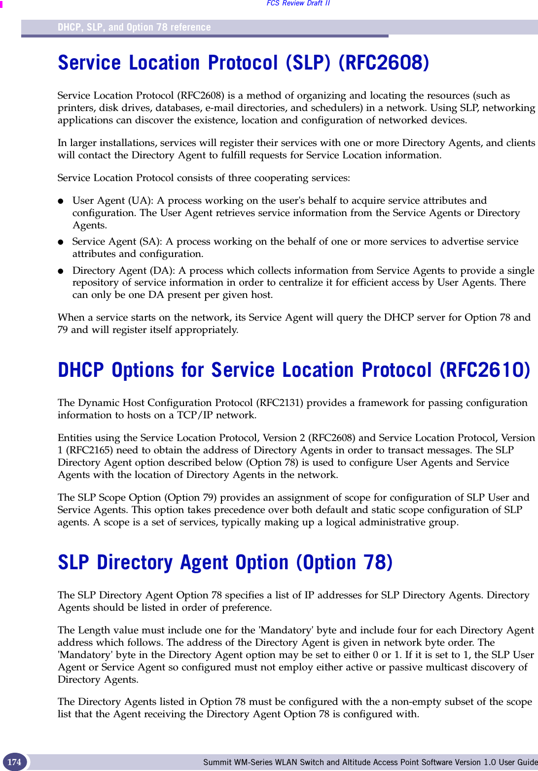 DHCP, SLP, and Option 78 referenceFCS Review Draft IISummit WM-Series WLAN Switch and Altitude Access Point Software Version 1.0 User Guide174Service Location Protocol (SLP) (RFC2608)Service Location Protocol (RFC2608) is a method of organizing and locating the resources (such as printers, disk drives, databases, e-mail directories, and schedulers) in a network. Using SLP, networking applications can discover the existence, location and configuration of networked devices.In larger installations, services will register their services with one or more Directory Agents, and clients will contact the Directory Agent to fulfill requests for Service Location information.Service Location Protocol consists of three cooperating services:●User Agent (UA): A process working on the user&apos;s behalf to acquire service attributes and configuration. The User Agent retrieves service information from the Service Agents or Directory Agents.●Service Agent (SA): A process working on the behalf of one or more services to advertise service attributes and configuration.●Directory Agent (DA): A process which collects information from Service Agents to provide a single repository of service information in order to centralize it for efficient access by User Agents. There can only be one DA present per given host.When a service starts on the network, its Service Agent will query the DHCP server for Option 78 and 79 and will register itself appropriately.DHCP Options for Service Location Protocol (RFC2610)The Dynamic Host Configuration Protocol (RFC2131) provides a framework for passing configuration information to hosts on a TCP/IP network. Entities using the Service Location Protocol, Version 2 (RFC2608) and Service Location Protocol, Version 1 (RFC2165) need to obtain the address of Directory Agents in order to transact messages. The SLP Directory Agent option described below (Option 78) is used to configure User Agents and Service Agents with the location of Directory Agents in the network.The SLP Scope Option (Option 79) provides an assignment of scope for configuration of SLP User and Service Agents. This option takes precedence over both default and static scope configuration of SLP agents. A scope is a set of services, typically making up a logical administrative group.SLP Directory Agent Option (Option 78)The SLP Directory Agent Option 78 specifies a list of IP addresses for SLP Directory Agents. Directory Agents should be listed in order of preference.The Length value must include one for the &apos;Mandatory&apos; byte and include four for each Directory Agent address which follows. The address of the Directory Agent is given in network byte order. The &apos;Mandatory&apos; byte in the Directory Agent option may be set to either 0 or 1. If it is set to 1, the SLP User Agent or Service Agent so configured must not employ either active or passive multicast discovery of Directory Agents.The Directory Agents listed in Option 78 must be configured with the a non-empty subset of the scope list that the Agent receiving the Directory Agent Option 78 is configured with. 