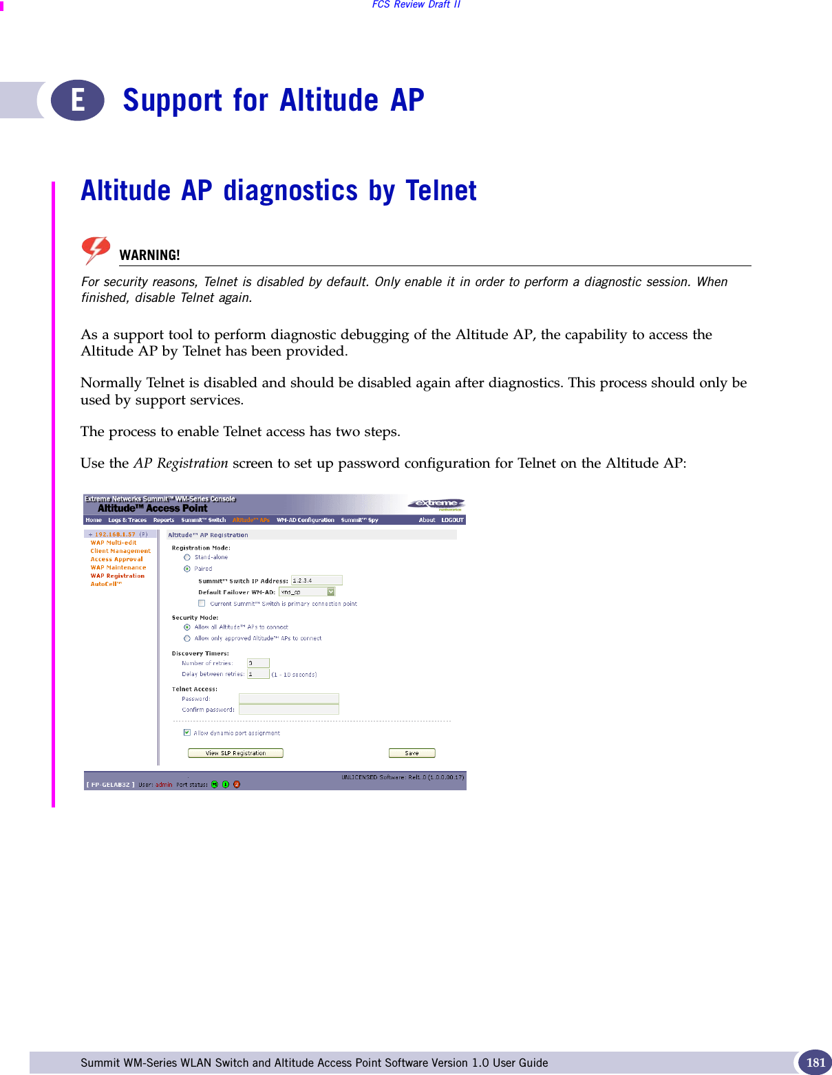 FCS Review Draft IISummit WM-Series WLAN Switch and Altitude Access Point Software Version 1.0 User Guide 181ESupport for Altitude APAltitude AP diagnostics by TelnetWARNING!For security reasons, Telnet is disabled by default. Only enable it in order to perform a diagnostic session. When finished, disable Telnet again. As a support tool to perform diagnostic debugging of the Altitude AP, the capability to access the Altitude AP by Telnet has been provided. Normally Telnet is disabled and should be disabled again after diagnostics. This process should only be used by support services.The process to enable Telnet access has two steps.Use the AP Registration screen to set up password configuration for Telnet on the Altitude AP:
