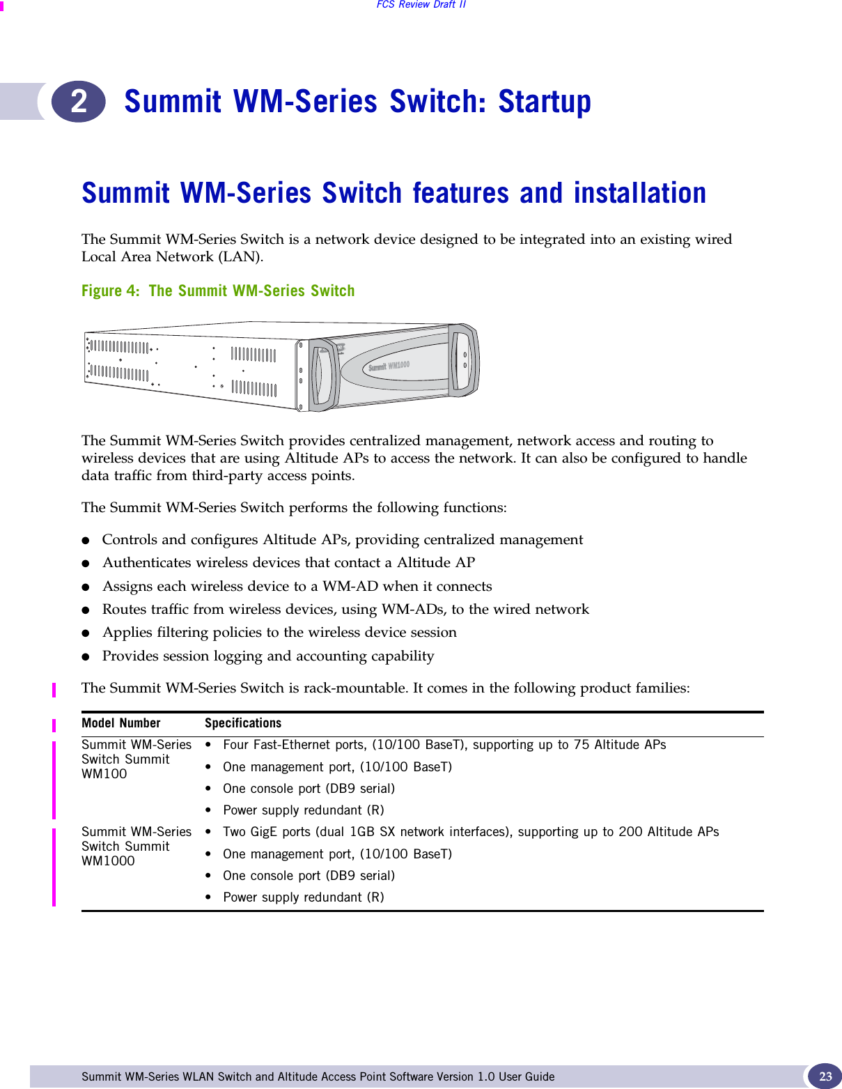 FCS Review Draft IISummit WM-Series WLAN Switch and Altitude Access Point Software Version 1.0 User Guide 232Summit WM-Series Switch: StartupSummit WM-Series Switch features and installationThe Summit WM-Series Switch is a network device designed to be integrated into an existing wired Local Area Network (LAN). Figure 4: The Summit WM-Series SwitchThe Summit WM-Series Switch provides centralized management, network access and routing to wireless devices that are using Altitude APs to access the network. It can also be configured to handle data traffic from third-party access points.The Summit WM-Series Switch performs the following functions:●Controls and configures Altitude APs, providing centralized management●Authenticates wireless devices that contact a Altitude AP●Assigns each wireless device to a WM-AD when it connects●Routes traffic from wireless devices, using WM-ADs, to the wired network●Applies filtering policies to the wireless device session●Provides session logging and accounting capabilityThe Summit WM-Series Switch is rack-mountable. It comes in the following product families:Model Number SpecificationsSummit WM-Series Switch Summit WM100• Four Fast-Ethernet ports, (10/100 BaseT), supporting up to 75 Altitude APs• One management port, (10/100 BaseT)• One console port (DB9 serial)• Power supply redundant (R)Summit WM-Series Switch Summit WM1000• Two GigE ports (dual 1GB SX network interfaces), supporting up to 200 Altitude APs• One management port, (10/100 BaseT)• One console port (DB9 serial) • Power supply redundant (R)