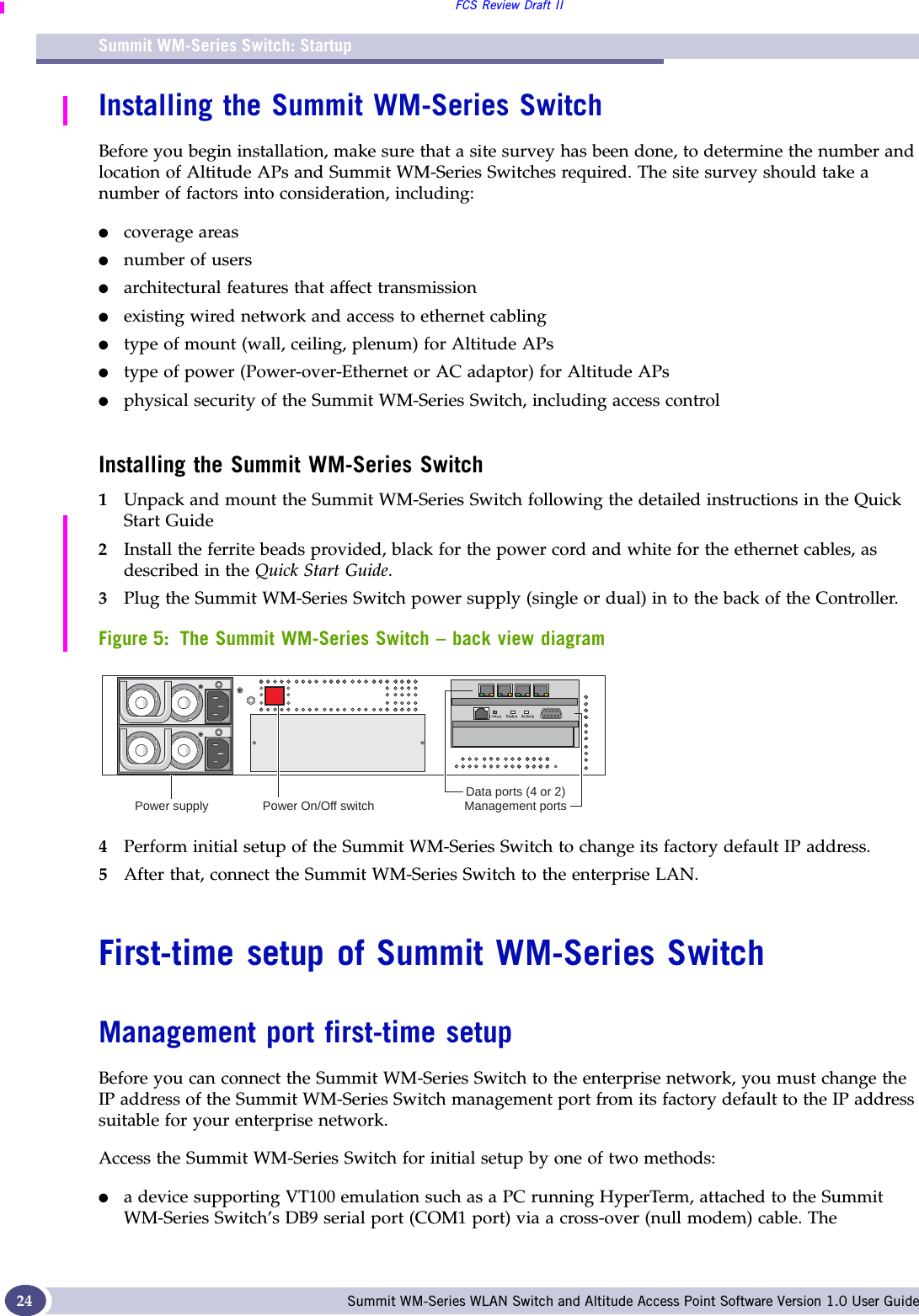 Summit WM-Series Switch: StartupFCS Review Draft IISummit WM-Series WLAN Switch and Altitude Access Point Software Version 1.0 User Guide24Installing the Summit WM-Series SwitchBefore you begin installation, make sure that a site survey has been done, to determine the number and location of Altitude APs and Summit WM-Series Switches required. The site survey should take a number of factors into consideration, including:●coverage areas●number of users●architectural features that affect transmission●existing wired network and access to ethernet cabling●type of mount (wall, ceiling, plenum) for Altitude APs●type of power (Power-over-Ethernet or AC adaptor) for Altitude APs●physical security of the Summit WM-Series Switch, including access controlInstalling the Summit WM-Series Switch1Unpack and mount the Summit WM-Series Switch following the detailed instructions in the Quick Start Guide2Install the ferrite beads provided, black for the power cord and white for the ethernet cables, as described in the Quick Start Guide. 3Plug the Summit WM-Series Switch power supply (single or dual) in to the back of the Controller. Figure 5: The Summit WM-Series Switch – back view diagram4Perform initial setup of the Summit WM-Series Switch to change its factory default IP address.5After that, connect the Summit WM-Series Switch to the enterprise LAN. First-time setup of Summit WM-Series SwitchManagement port first-time setupBefore you can connect the Summit WM-Series Switch to the enterprise network, you must change the IP address of the Summit WM-Series Switch management port from its factory default to the IP address suitable for your enterprise network.Access the Summit WM-Series Switch for initial setup by one of two methods:●a device supporting VT100 emulation such as a PC running HyperTerm, attached to the Summit WM-Series Switch’s DB9 serial port (COM1 port) via a cross-over (null modem) cable. The Power supply Power On/Off switchData ports (4 or 2)Management ports