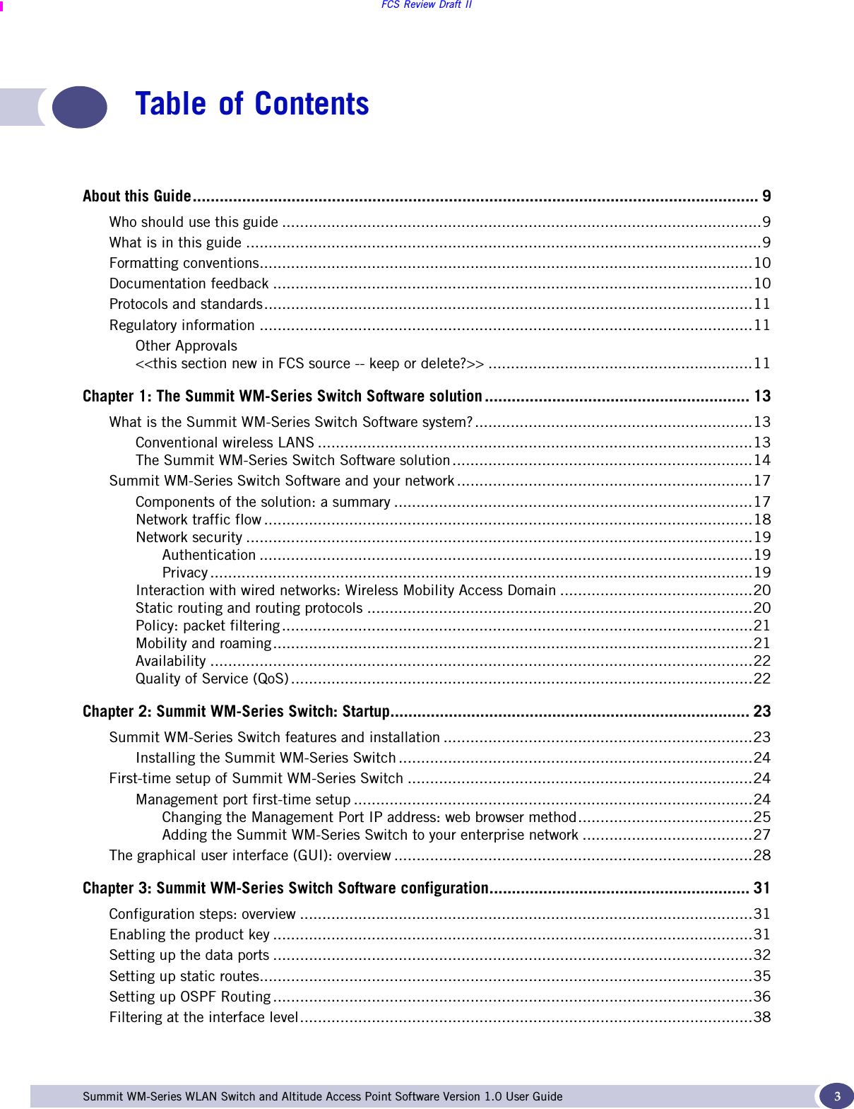 FCS Review Draft IISummit WM-Series WLAN Switch and Altitude Access Point Software Version 1.0 User Guide 3Table of ContentsAbout this Guide.............................................................................................................................. 9Who should use this guide ...........................................................................................................9What is in this guide ...................................................................................................................9Formatting conventions..............................................................................................................10Documentation feedback ...........................................................................................................10Protocols and standards.............................................................................................................11Regulatory information ..............................................................................................................11Other Approvals&lt;&lt;this section new in FCS source -- keep or delete?&gt;&gt; ...........................................................11Chapter 1: The Summit WM-Series Switch Software solution ........................................................... 13What is the Summit WM-Series Switch Software system?..............................................................13Conventional wireless LANS .................................................................................................13The Summit WM-Series Switch Software solution...................................................................14Summit WM-Series Switch Software and your network ..................................................................17Components of the solution: a summary ................................................................................17Network traffic flow .............................................................................................................18Network security .................................................................................................................19Authentication ..............................................................................................................19Privacy .........................................................................................................................19Interaction with wired networks: Wireless Mobility Access Domain ...........................................20Static routing and routing protocols ......................................................................................20Policy: packet filtering .........................................................................................................21Mobility and roaming...........................................................................................................21Availability .........................................................................................................................22Quality of Service (QoS) .......................................................................................................22Chapter 2: Summit WM-Series Switch: Startup................................................................................ 23Summit WM-Series Switch features and installation .....................................................................23Installing the Summit WM-Series Switch ...............................................................................24First-time setup of Summit WM-Series Switch .............................................................................24Management port first-time setup .........................................................................................24Changing the Management Port IP address: web browser method.......................................25Adding the Summit WM-Series Switch to your enterprise network ......................................27The graphical user interface (GUI): overview ................................................................................28Chapter 3: Summit WM-Series Switch Software configuration.......................................................... 31Configuration steps: overview .....................................................................................................31Enabling the product key ...........................................................................................................31Setting up the data ports ...........................................................................................................32Setting up static routes..............................................................................................................35Setting up OSPF Routing ...........................................................................................................36Filtering at the interface level.....................................................................................................38