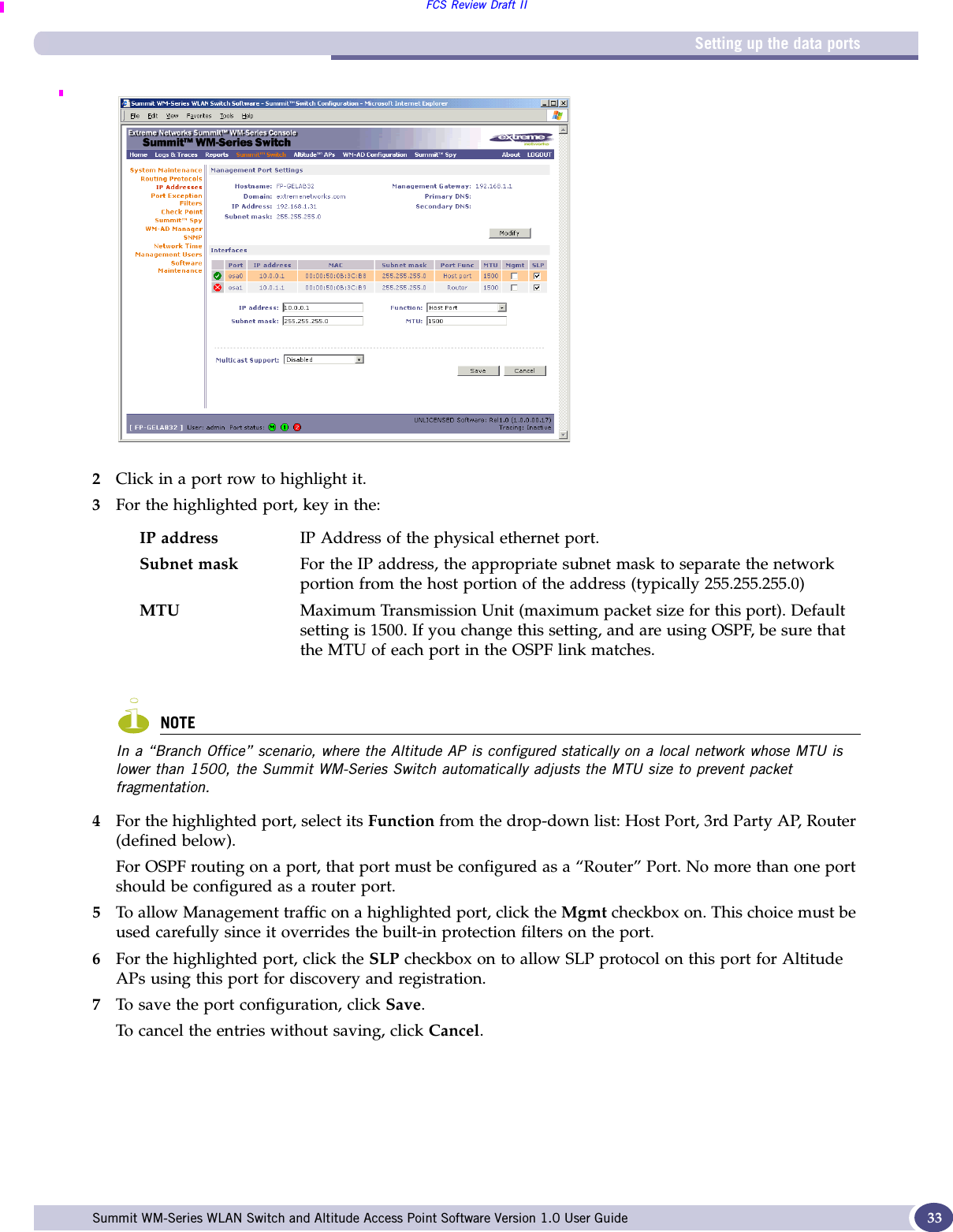 Setting up the data portsFCS Review Draft IISummit WM-Series WLAN Switch and Altitude Access Point Software Version 1.0 User Guide 332Click in a port row to highlight it. 3For the highlighted port, key in the:NOTEIn a “Branch Office” scenario, where the Altitude AP is configured statically on a local network whose MTU is lower than 1500, the Summit WM-Series Switch automatically adjusts the MTU size to prevent packet fragmentation.4For the highlighted port, select its Function from the drop-down list: Host Port, 3rd Party AP, Router (defined below). For OSPF routing on a port, that port must be configured as a “Router” Port. No more than one port should be configured as a router port.5To allow Management traffic on a highlighted port, click the Mgmt checkbox on. This choice must be used carefully since it overrides the built-in protection filters on the port. 6For the highlighted port, click the SLP checkbox on to allow SLP protocol on this port for Altitude APs using this port for discovery and registration.7To save the port configuration, click Save.To cancel the entries without saving, click Cancel.IP address IP Address of the physical ethernet port.Subnet mask For the IP address, the appropriate subnet mask to separate the network portion from the host portion of the address (typically 255.255.255.0)MTU Maximum Transmission Unit (maximum packet size for this port). Default setting is 1500. If you change this setting, and are using OSPF, be sure that the MTU of each port in the OSPF link matches.