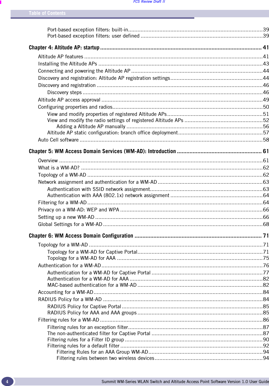 FCS Review Draft IITable of ContentsSummit WM-Series WLAN Switch and Altitude Access Point Software Version 1.0 User Guide4Port-based exception filters: built-in......................................................................................39Port-based exception filters: user defined ..............................................................................39Chapter 4: Altitude AP: startup ....................................................................................................... 41Altitude AP features ..................................................................................................................41Installing the Altitude APs .........................................................................................................43Connecting and powering the Altitude AP ....................................................................................44Discovery and registration: Altitude AP registration settings...........................................................44Discovery and registration ..........................................................................................................46Discovery steps ...................................................................................................................46Altitude AP access approval .......................................................................................................49Configuring properties and radios................................................................................................50View and modify properties of registered Altitude APs.............................................................51View and modify the radio settings of registered Altitude APs ..................................................52Adding a Altitude AP manually .......................................................................................56Altitude AP static configuration: branch office deployment......................................................57Auto Cell software .....................................................................................................................58Chapter 5: WM Access Domain Services (WM-AD): Introduction ...................................................... 61Overview ..................................................................................................................................61What is a WM-AD? ....................................................................................................................62Topology of a WM-AD ................................................................................................................62Network assignment and authentication for a WM-AD ...................................................................63Authentication with SSID network assignment........................................................................63Authentication with AAA (802.1x) network assignment ...........................................................64Filtering for a WM-AD ................................................................................................................64Privacy on a WM-AD: WEP and WPA ...........................................................................................66Setting up a new WM-AD ...........................................................................................................66Global Settings for a WM-AD ......................................................................................................68Chapter 6: WM Access Domain Configuration ................................................................................. 71Topology for a WM-AD ...............................................................................................................71Topology for a WM-AD for Captive Portal................................................................................71Topology for a WM-AD for AAA .............................................................................................75Authentication for a WM-AD.......................................................................................................76Authentication for a WM-AD for Captive Portal .......................................................................77Authentication for a WM-AD for AAA .....................................................................................82MAC-based authentication for a WM-AD ................................................................................82Accounting for a WM-AD............................................................................................................84RADIUS Policy for a WM-AD ......................................................................................................84RADIUS Policy for Captive Portal ..........................................................................................85RADIUS Policy for AAA and AAA groups ................................................................................85Filtering rules for a WM-AD ........................................................................................................86Filtering rules for an exception filter......................................................................................87The non-authenticated filter for Captive Portal .......................................................................87Filtering rules for a Filter ID group ........................................................................................90Filtering rules for a default filter ...........................................................................................92Filtering Rules for an AAA Group WM-AD.........................................................................94Filtering rules between two wireless devices.....................................................................94