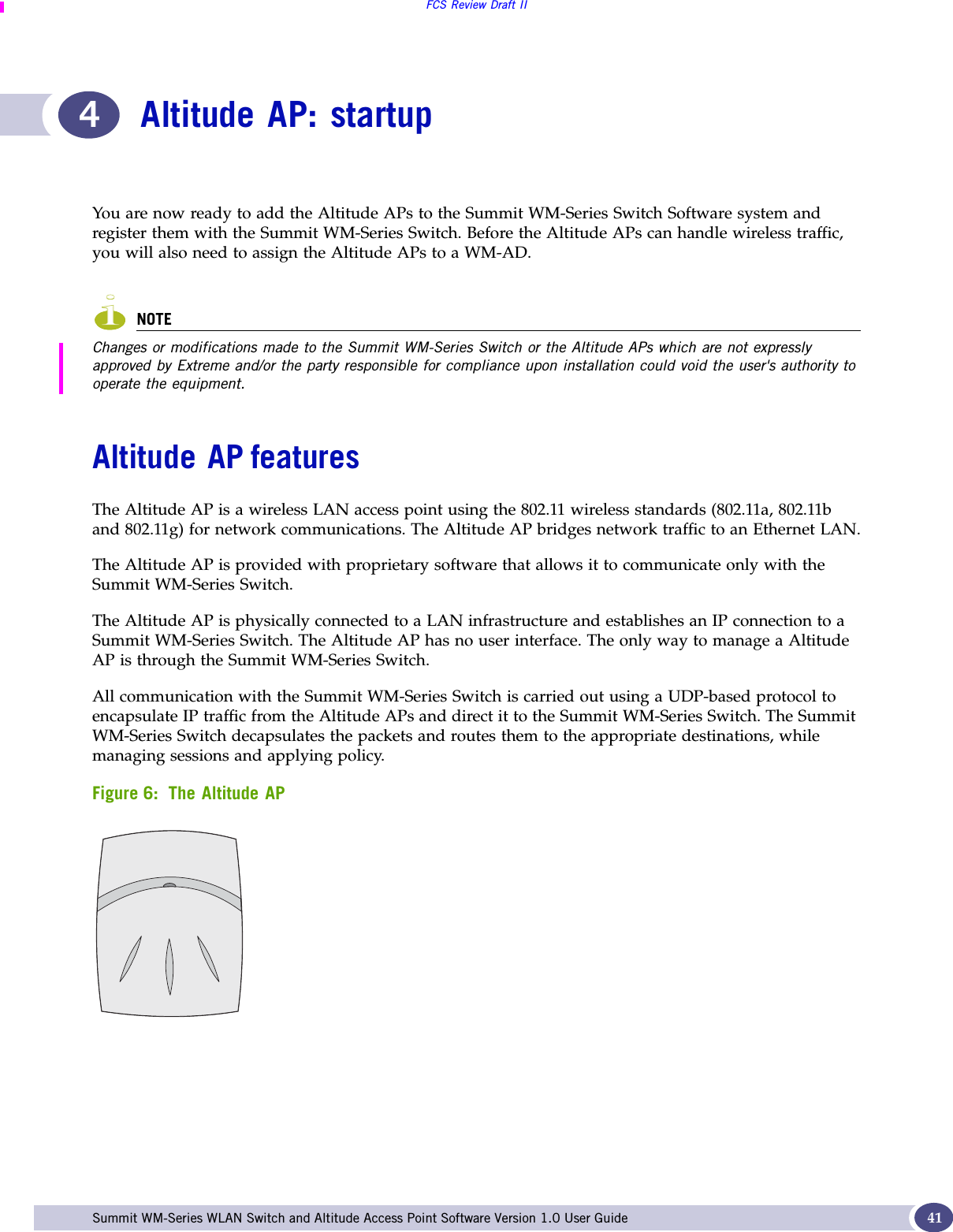 FCS Review Draft IISummit WM-Series WLAN Switch and Altitude Access Point Software Version 1.0 User Guide 414Altitude AP: startupYou are now ready to add the Altitude APs to the Summit WM-Series Switch Software system and register them with the Summit WM-Series Switch. Before the Altitude APs can handle wireless traffic, you will also need to assign the Altitude APs to a WM-AD.NOTEChanges or modifications made to the Summit WM-Series Switch or the Altitude APs which are not expressly approved by Extreme and/or the party responsible for compliance upon installation could void the user&apos;s authority to operate the equipment.Altitude AP featuresThe Altitude AP is a wireless LAN access point using the 802.11 wireless standards (802.11a, 802.11b and 802.11g) for network communications. The Altitude AP bridges network traffic to an Ethernet LAN.The Altitude AP is provided with proprietary software that allows it to communicate only with the Summit WM-Series Switch. The Altitude AP is physically connected to a LAN infrastructure and establishes an IP connection to a Summit WM-Series Switch. The Altitude AP has no user interface. The only way to manage a Altitude AP is through the Summit WM-Series Switch. All communication with the Summit WM-Series Switch is carried out using a UDP-based protocol to encapsulate IP traffic from the Altitude APs and direct it to the Summit WM-Series Switch. The Summit WM-Series Switch decapsulates the packets and routes them to the appropriate destinations, while managing sessions and applying policy. Figure 6: The Altitude AP