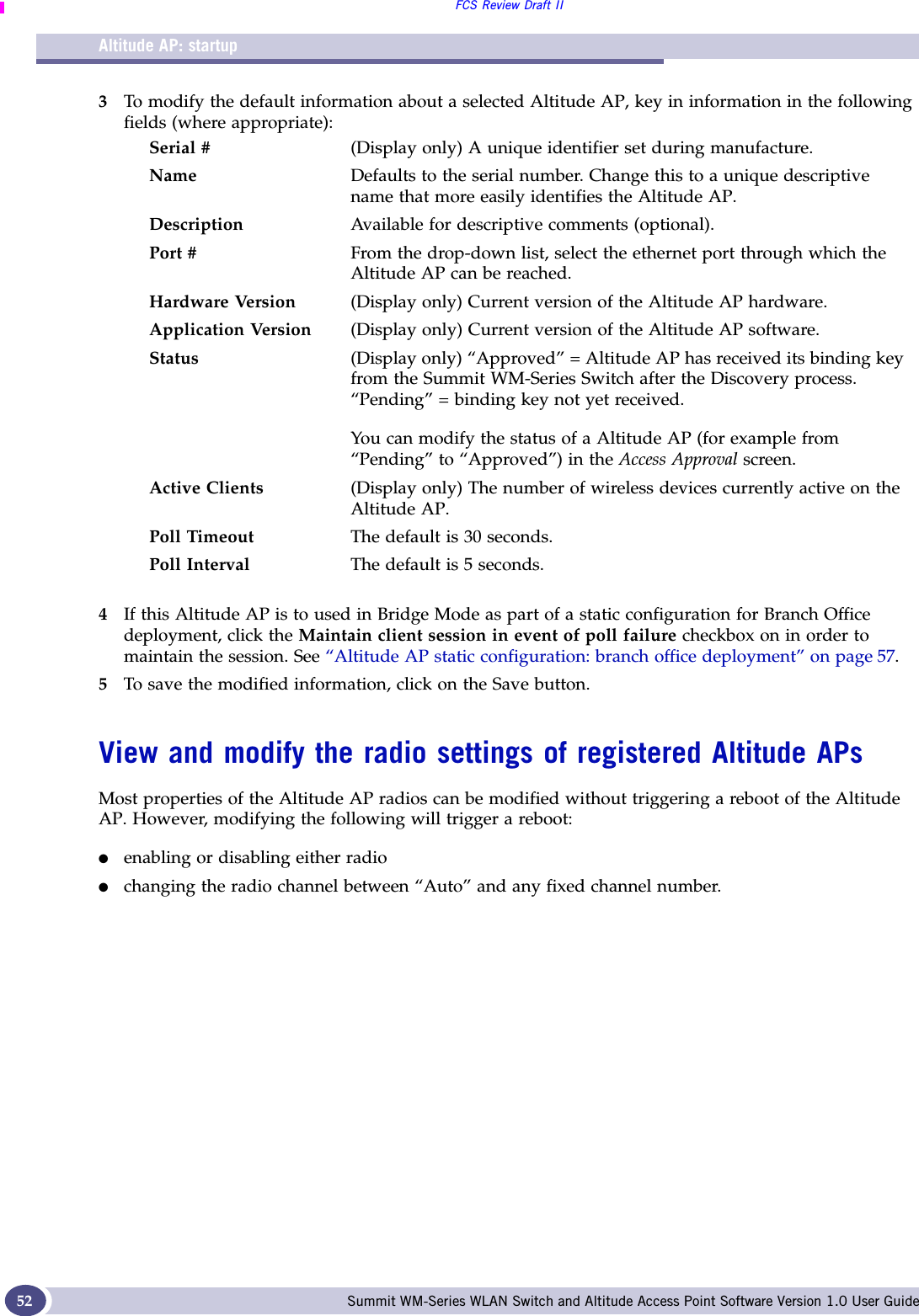 Altitude AP: startupFCS Review Draft IISummit WM-Series WLAN Switch and Altitude Access Point Software Version 1.0 User Guide523To modify the default information about a selected Altitude AP, key in information in the following fields (where appropriate):4If this Altitude AP is to used in Bridge Mode as part of a static configuration for Branch Office deployment, click the Maintain client session in event of poll failure checkbox on in order to maintain the session. See “Altitude AP static configuration: branch office deployment” on page 57.5To save the modified information, click on the Save button.View and modify the radio settings of registered Altitude APs Most properties of the Altitude AP radios can be modified without triggering a reboot of the Altitude AP. However, modifying the following will trigger a reboot:●enabling or disabling either radio●changing the radio channel between “Auto” and any fixed channel number.Serial # (Display only) A unique identifier set during manufacture. Name Defaults to the serial number. Change this to a unique descriptive name that more easily identifies the Altitude AP.Description Available for descriptive comments (optional). Port # From the drop-down list, select the ethernet port through which the Altitude AP can be reached.Hardware Version (Display only) Current version of the Altitude AP hardware.Application Version (Display only) Current version of the Altitude AP software.Status (Display only) “Approved” = Altitude AP has received its binding key from the Summit WM-Series Switch after the Discovery process. “Pending” = binding key not yet received.You can modify the status of a Altitude AP (for example from “Pending” to “Approved”) in the Access Approval screen.Active Clients (Display only) The number of wireless devices currently active on the Altitude AP.Poll Timeout The default is 30 seconds.Poll Interval The default is 5 seconds.