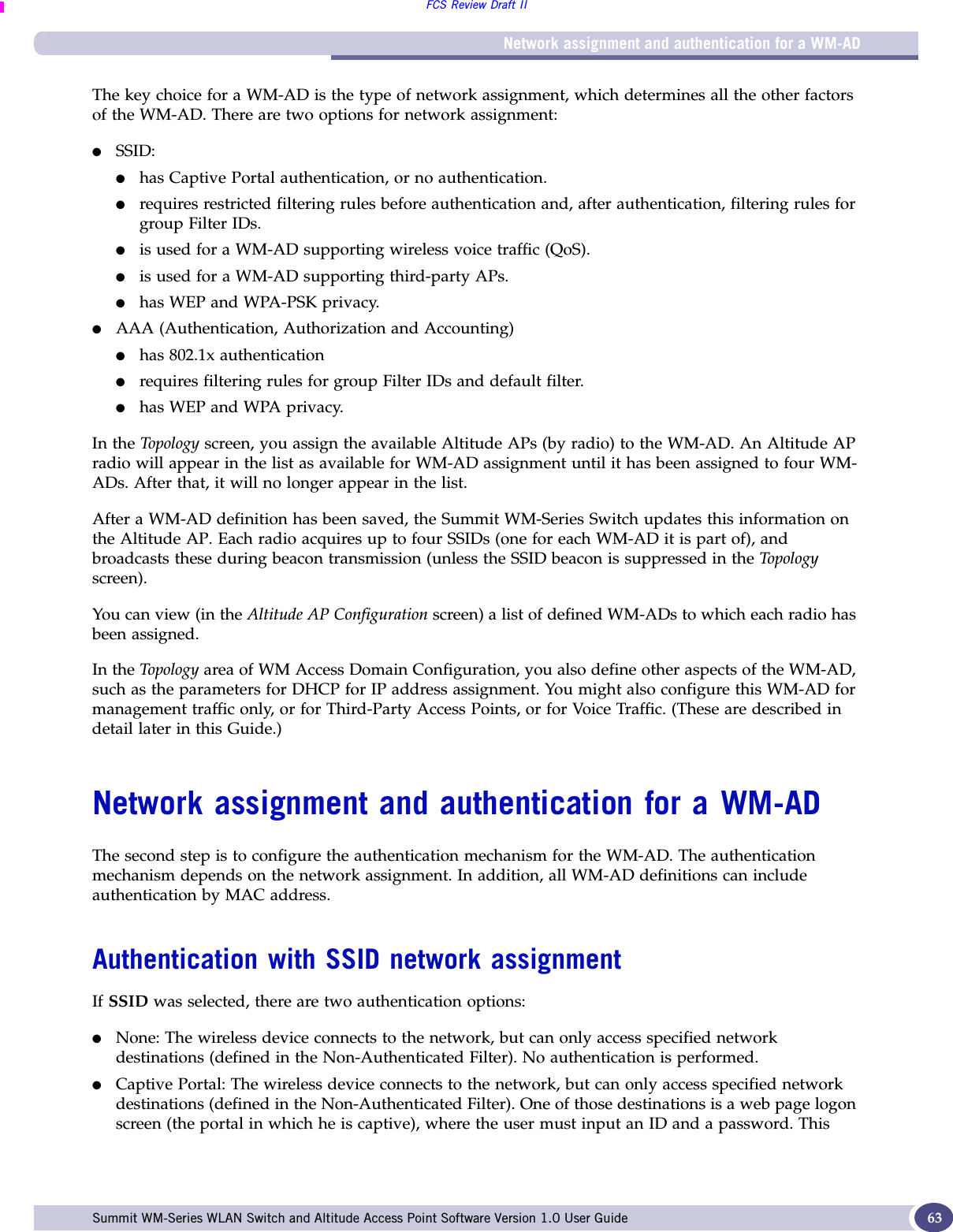 Network assignment and authentication for a WM-ADFCS Review Draft IISummit WM-Series WLAN Switch and Altitude Access Point Software Version 1.0 User Guide 63The key choice for a WM-AD is the type of network assignment, which determines all the other factors of the WM-AD. There are two options for network assignment:●SSID:●has Captive Portal authentication, or no authentication.●requires restricted filtering rules before authentication and, after authentication, filtering rules for group Filter IDs. ●is used for a WM-AD supporting wireless voice traffic (QoS).●is used for a WM-AD supporting third-party APs.●has WEP and WPA-PSK privacy.●AAA (Authentication, Authorization and Accounting)●has 802.1x authentication●requires filtering rules for group Filter IDs and default filter.●has WEP and WPA privacy.In the Topology screen, you assign the available Altitude APs (by radio) to the WM-AD. An Altitude AP radio will appear in the list as available for WM-AD assignment until it has been assigned to four WM-ADs. After that, it will no longer appear in the list.After a WM-AD definition has been saved, the Summit WM-Series Switch updates this information on the Altitude AP. Each radio acquires up to four SSIDs (one for each WM-AD it is part of), and broadcasts these during beacon transmission (unless the SSID beacon is suppressed in the Topology screen).You can view (in the Altitude AP Configuration screen) a list of defined WM-ADs to which each radio has been assigned.In the Top olog y area of WM Access Domain Configuration, you also define other aspects of the WM-AD, such as the parameters for DHCP for IP address assignment. You might also configure this WM-AD for management traffic only, or for Third-Party Access Points, or for Voice Traffic. (These are described in detail later in this Guide.)Network assignment and authentication for a WM-ADThe second step is to configure the authentication mechanism for the WM-AD. The authentication mechanism depends on the network assignment. In addition, all WM-AD definitions can include authentication by MAC address.Authentication with SSID network assignmentIf SSID was selected, there are two authentication options:●None: The wireless device connects to the network, but can only access specified network destinations (defined in the Non-Authenticated Filter). No authentication is performed.●Captive Portal: The wireless device connects to the network, but can only access specified network destinations (defined in the Non-Authenticated Filter). One of those destinations is a web page logon screen (the portal in which he is captive), where the user must input an ID and a password. This 